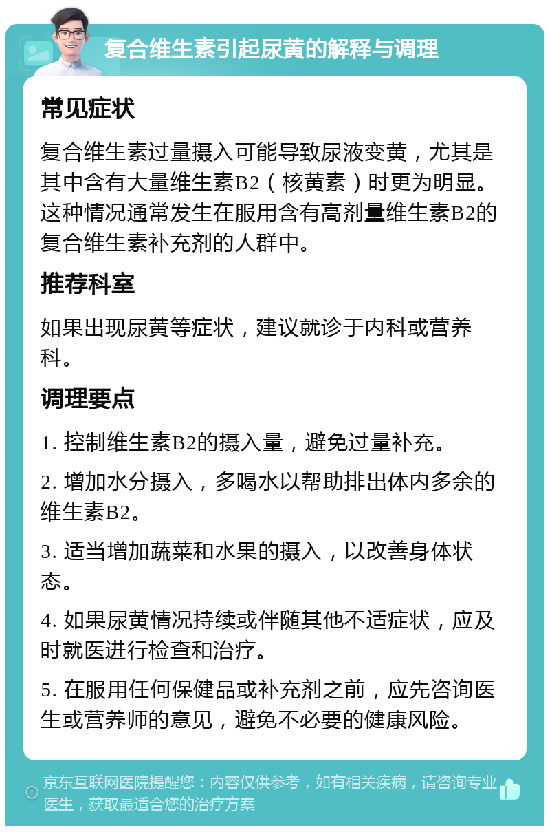 复合维生素引起尿黄的解释与调理 常见症状 复合维生素过量摄入可能导致尿液变黄，尤其是其中含有大量维生素B2（核黄素）时更为明显。这种情况通常发生在服用含有高剂量维生素B2的复合维生素补充剂的人群中。 推荐科室 如果出现尿黄等症状，建议就诊于内科或营养科。 调理要点 1. 控制维生素B2的摄入量，避免过量补充。 2. 增加水分摄入，多喝水以帮助排出体内多余的维生素B2。 3. 适当增加蔬菜和水果的摄入，以改善身体状态。 4. 如果尿黄情况持续或伴随其他不适症状，应及时就医进行检查和治疗。 5. 在服用任何保健品或补充剂之前，应先咨询医生或营养师的意见，避免不必要的健康风险。