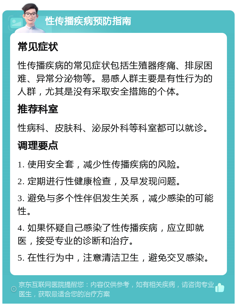 性传播疾病预防指南 常见症状 性传播疾病的常见症状包括生殖器疼痛、排尿困难、异常分泌物等。易感人群主要是有性行为的人群，尤其是没有采取安全措施的个体。 推荐科室 性病科、皮肤科、泌尿外科等科室都可以就诊。 调理要点 1. 使用安全套，减少性传播疾病的风险。 2. 定期进行性健康检查，及早发现问题。 3. 避免与多个性伴侣发生关系，减少感染的可能性。 4. 如果怀疑自己感染了性传播疾病，应立即就医，接受专业的诊断和治疗。 5. 在性行为中，注意清洁卫生，避免交叉感染。