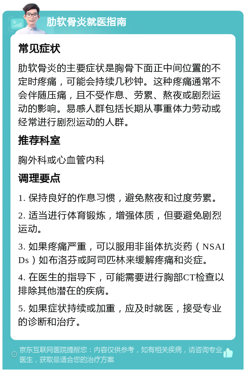 肋软骨炎就医指南 常见症状 肋软骨炎的主要症状是胸骨下面正中间位置的不定时疼痛，可能会持续几秒钟。这种疼痛通常不会伴随压痛，且不受作息、劳累、熬夜或剧烈运动的影响。易感人群包括长期从事重体力劳动或经常进行剧烈运动的人群。 推荐科室 胸外科或心血管内科 调理要点 1. 保持良好的作息习惯，避免熬夜和过度劳累。 2. 适当进行体育锻炼，增强体质，但要避免剧烈运动。 3. 如果疼痛严重，可以服用非甾体抗炎药（NSAIDs）如布洛芬或阿司匹林来缓解疼痛和炎症。 4. 在医生的指导下，可能需要进行胸部CT检查以排除其他潜在的疾病。 5. 如果症状持续或加重，应及时就医，接受专业的诊断和治疗。