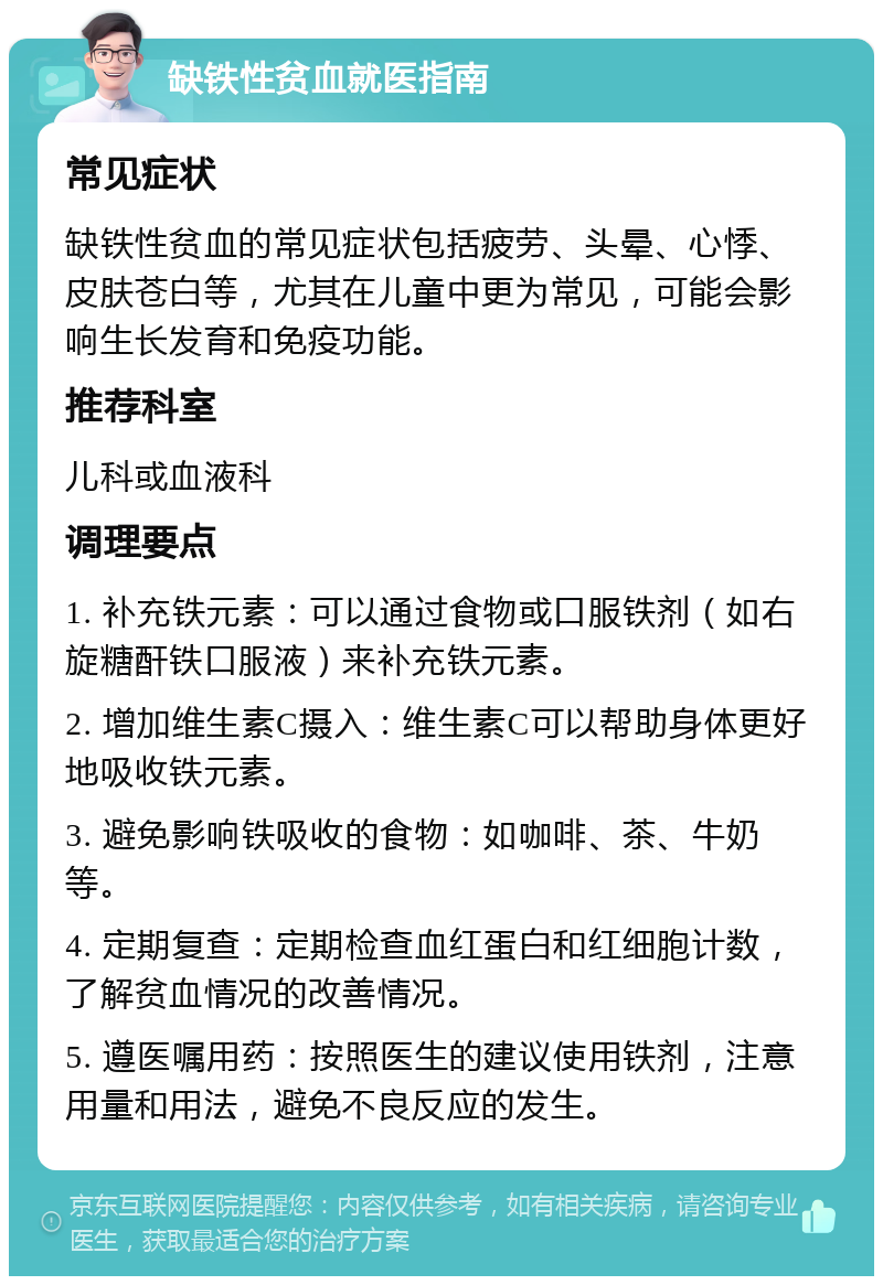 缺铁性贫血就医指南 常见症状 缺铁性贫血的常见症状包括疲劳、头晕、心悸、皮肤苍白等，尤其在儿童中更为常见，可能会影响生长发育和免疫功能。 推荐科室 儿科或血液科 调理要点 1. 补充铁元素：可以通过食物或口服铁剂（如右旋糖酐铁口服液）来补充铁元素。 2. 增加维生素C摄入：维生素C可以帮助身体更好地吸收铁元素。 3. 避免影响铁吸收的食物：如咖啡、茶、牛奶等。 4. 定期复查：定期检查血红蛋白和红细胞计数，了解贫血情况的改善情况。 5. 遵医嘱用药：按照医生的建议使用铁剂，注意用量和用法，避免不良反应的发生。