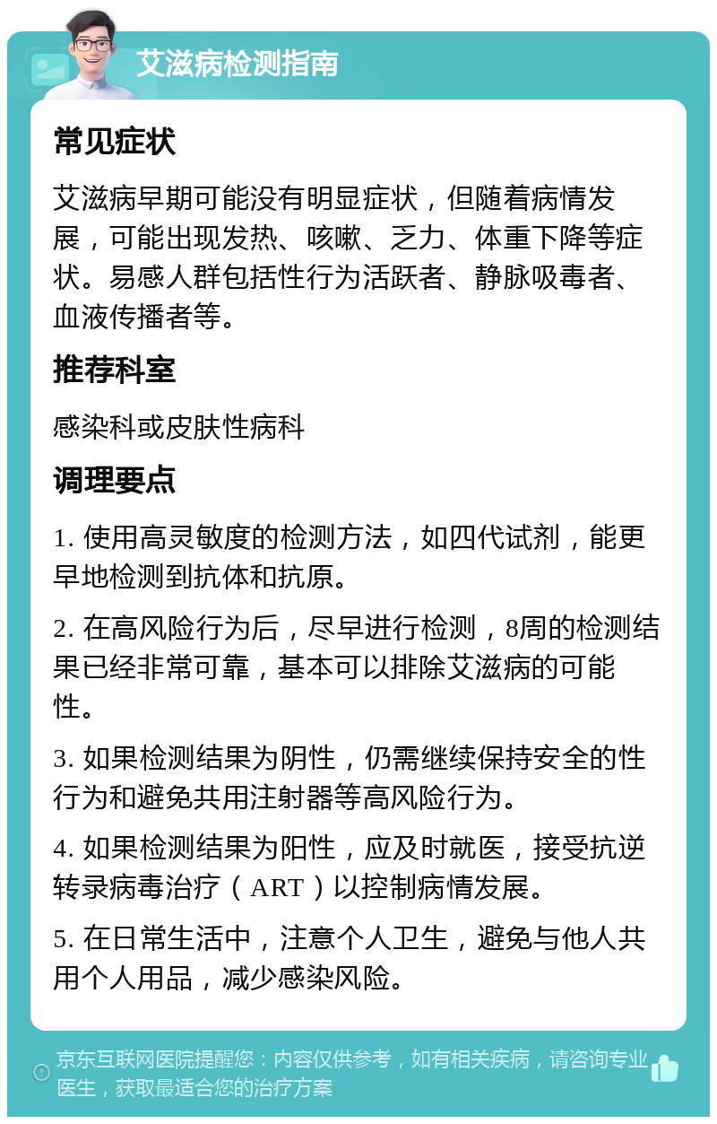 艾滋病检测指南 常见症状 艾滋病早期可能没有明显症状，但随着病情发展，可能出现发热、咳嗽、乏力、体重下降等症状。易感人群包括性行为活跃者、静脉吸毒者、血液传播者等。 推荐科室 感染科或皮肤性病科 调理要点 1. 使用高灵敏度的检测方法，如四代试剂，能更早地检测到抗体和抗原。 2. 在高风险行为后，尽早进行检测，8周的检测结果已经非常可靠，基本可以排除艾滋病的可能性。 3. 如果检测结果为阴性，仍需继续保持安全的性行为和避免共用注射器等高风险行为。 4. 如果检测结果为阳性，应及时就医，接受抗逆转录病毒治疗（ART）以控制病情发展。 5. 在日常生活中，注意个人卫生，避免与他人共用个人用品，减少感染风险。