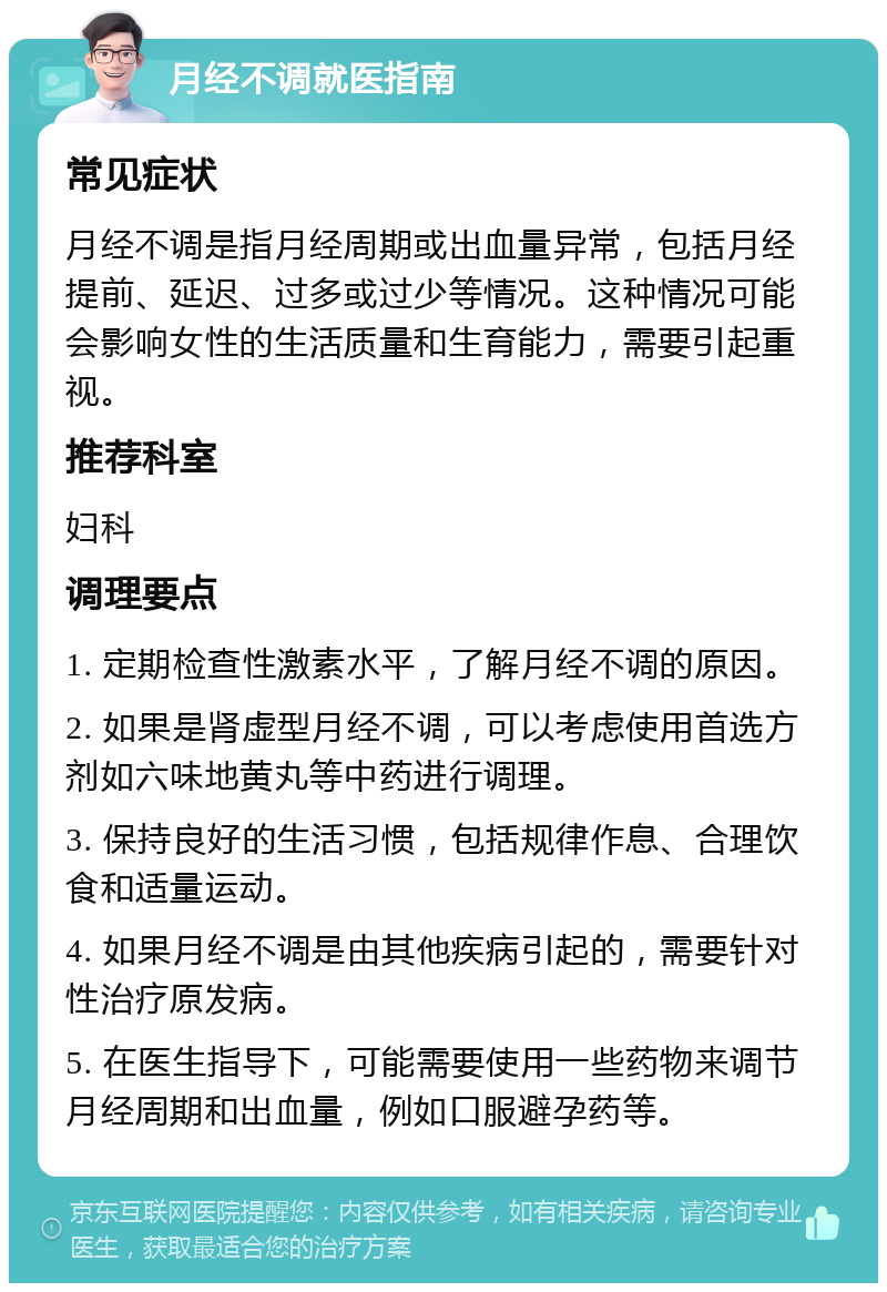 月经不调就医指南 常见症状 月经不调是指月经周期或出血量异常，包括月经提前、延迟、过多或过少等情况。这种情况可能会影响女性的生活质量和生育能力，需要引起重视。 推荐科室 妇科 调理要点 1. 定期检查性激素水平，了解月经不调的原因。 2. 如果是肾虚型月经不调，可以考虑使用首选方剂如六味地黄丸等中药进行调理。 3. 保持良好的生活习惯，包括规律作息、合理饮食和适量运动。 4. 如果月经不调是由其他疾病引起的，需要针对性治疗原发病。 5. 在医生指导下，可能需要使用一些药物来调节月经周期和出血量，例如口服避孕药等。