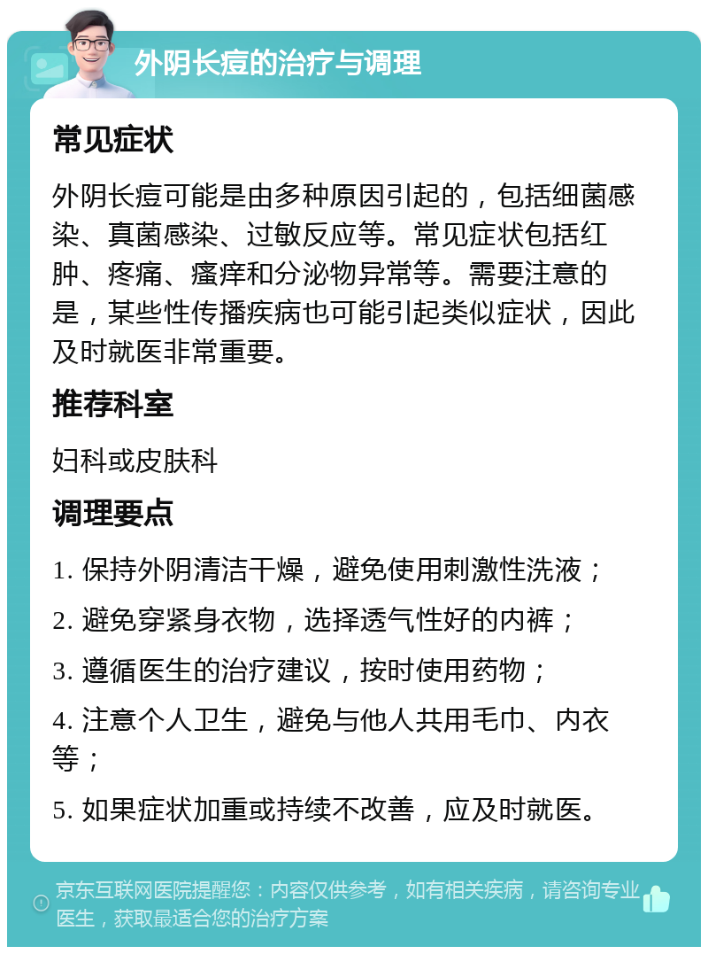 外阴长痘的治疗与调理 常见症状 外阴长痘可能是由多种原因引起的，包括细菌感染、真菌感染、过敏反应等。常见症状包括红肿、疼痛、瘙痒和分泌物异常等。需要注意的是，某些性传播疾病也可能引起类似症状，因此及时就医非常重要。 推荐科室 妇科或皮肤科 调理要点 1. 保持外阴清洁干燥，避免使用刺激性洗液； 2. 避免穿紧身衣物，选择透气性好的内裤； 3. 遵循医生的治疗建议，按时使用药物； 4. 注意个人卫生，避免与他人共用毛巾、内衣等； 5. 如果症状加重或持续不改善，应及时就医。