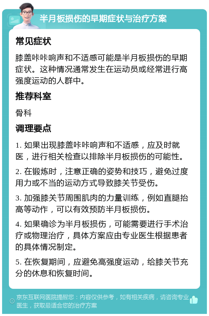 半月板损伤的早期症状与治疗方案 常见症状 膝盖咔咔响声和不适感可能是半月板损伤的早期症状。这种情况通常发生在运动员或经常进行高强度运动的人群中。 推荐科室 骨科 调理要点 1. 如果出现膝盖咔咔响声和不适感，应及时就医，进行相关检查以排除半月板损伤的可能性。 2. 在锻炼时，注意正确的姿势和技巧，避免过度用力或不当的运动方式导致膝关节受伤。 3. 加强膝关节周围肌肉的力量训练，例如直腿抬高等动作，可以有效预防半月板损伤。 4. 如果确诊为半月板损伤，可能需要进行手术治疗或物理治疗，具体方案应由专业医生根据患者的具体情况制定。 5. 在恢复期间，应避免高强度运动，给膝关节充分的休息和恢复时间。