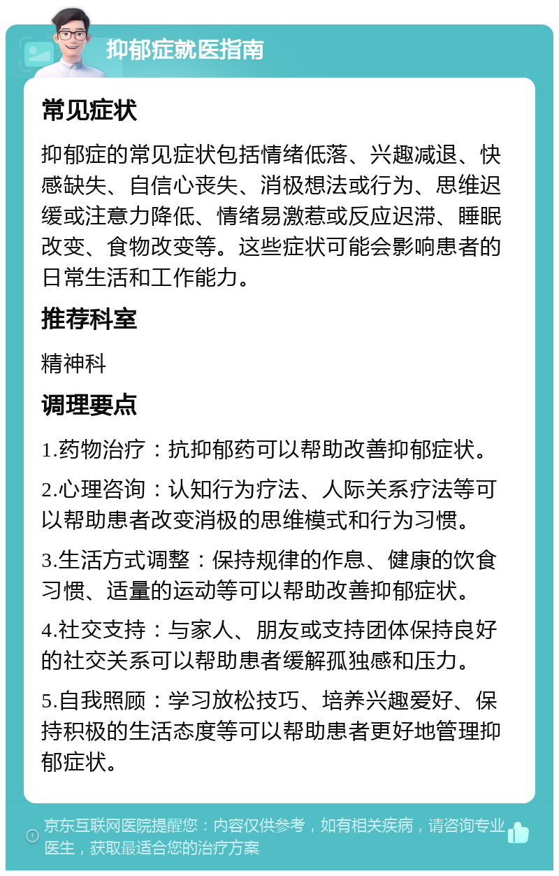 抑郁症就医指南 常见症状 抑郁症的常见症状包括情绪低落、兴趣减退、快感缺失、自信心丧失、消极想法或行为、思维迟缓或注意力降低、情绪易激惹或反应迟滞、睡眠改变、食物改变等。这些症状可能会影响患者的日常生活和工作能力。 推荐科室 精神科 调理要点 1.药物治疗：抗抑郁药可以帮助改善抑郁症状。 2.心理咨询：认知行为疗法、人际关系疗法等可以帮助患者改变消极的思维模式和行为习惯。 3.生活方式调整：保持规律的作息、健康的饮食习惯、适量的运动等可以帮助改善抑郁症状。 4.社交支持：与家人、朋友或支持团体保持良好的社交关系可以帮助患者缓解孤独感和压力。 5.自我照顾：学习放松技巧、培养兴趣爱好、保持积极的生活态度等可以帮助患者更好地管理抑郁症状。