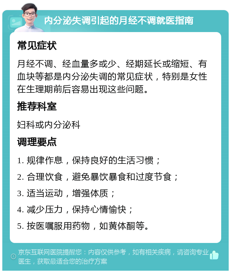 内分泌失调引起的月经不调就医指南 常见症状 月经不调、经血量多或少、经期延长或缩短、有血块等都是内分泌失调的常见症状，特别是女性在生理期前后容易出现这些问题。 推荐科室 妇科或内分泌科 调理要点 1. 规律作息，保持良好的生活习惯； 2. 合理饮食，避免暴饮暴食和过度节食； 3. 适当运动，增强体质； 4. 减少压力，保持心情愉快； 5. 按医嘱服用药物，如黄体酮等。