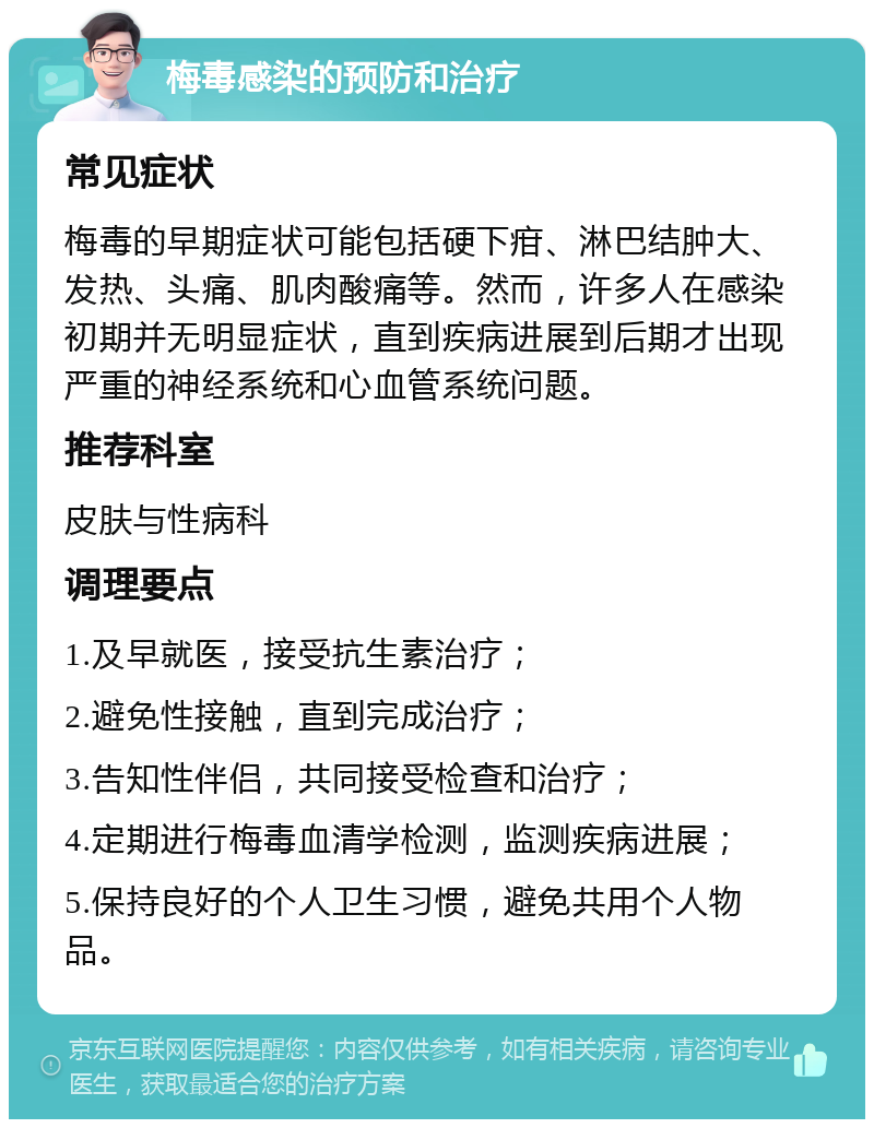 梅毒感染的预防和治疗 常见症状 梅毒的早期症状可能包括硬下疳、淋巴结肿大、发热、头痛、肌肉酸痛等。然而，许多人在感染初期并无明显症状，直到疾病进展到后期才出现严重的神经系统和心血管系统问题。 推荐科室 皮肤与性病科 调理要点 1.及早就医，接受抗生素治疗； 2.避免性接触，直到完成治疗； 3.告知性伴侣，共同接受检查和治疗； 4.定期进行梅毒血清学检测，监测疾病进展； 5.保持良好的个人卫生习惯，避免共用个人物品。