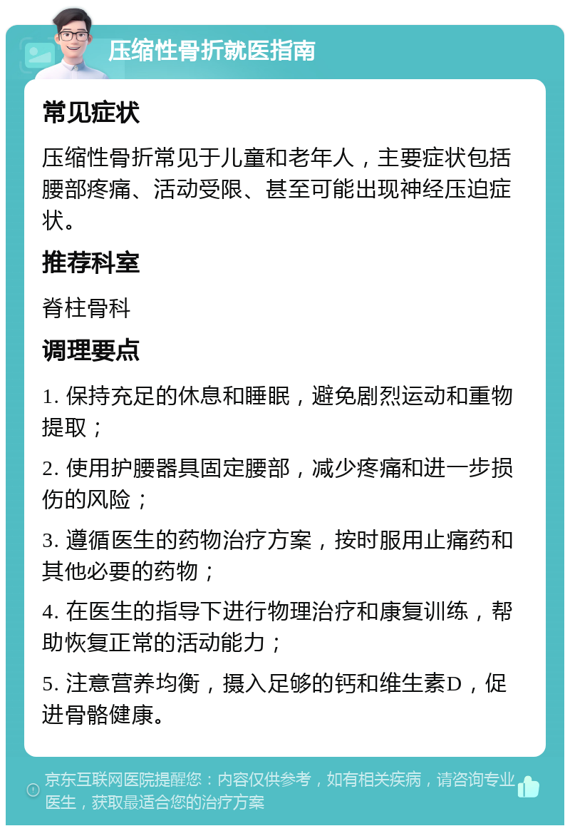 压缩性骨折就医指南 常见症状 压缩性骨折常见于儿童和老年人，主要症状包括腰部疼痛、活动受限、甚至可能出现神经压迫症状。 推荐科室 脊柱骨科 调理要点 1. 保持充足的休息和睡眠，避免剧烈运动和重物提取； 2. 使用护腰器具固定腰部，减少疼痛和进一步损伤的风险； 3. 遵循医生的药物治疗方案，按时服用止痛药和其他必要的药物； 4. 在医生的指导下进行物理治疗和康复训练，帮助恢复正常的活动能力； 5. 注意营养均衡，摄入足够的钙和维生素D，促进骨骼健康。