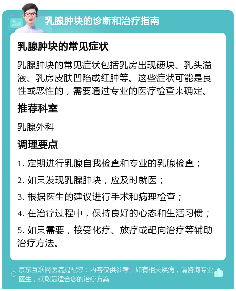 乳腺肿块的诊断和治疗指南 乳腺肿块的常见症状 乳腺肿块的常见症状包括乳房出现硬块、乳头溢液、乳房皮肤凹陷或红肿等。这些症状可能是良性或恶性的，需要通过专业的医疗检查来确定。 推荐科室 乳腺外科 调理要点 1. 定期进行乳腺自我检查和专业的乳腺检查； 2. 如果发现乳腺肿块，应及时就医； 3. 根据医生的建议进行手术和病理检查； 4. 在治疗过程中，保持良好的心态和生活习惯； 5. 如果需要，接受化疗、放疗或靶向治疗等辅助治疗方法。