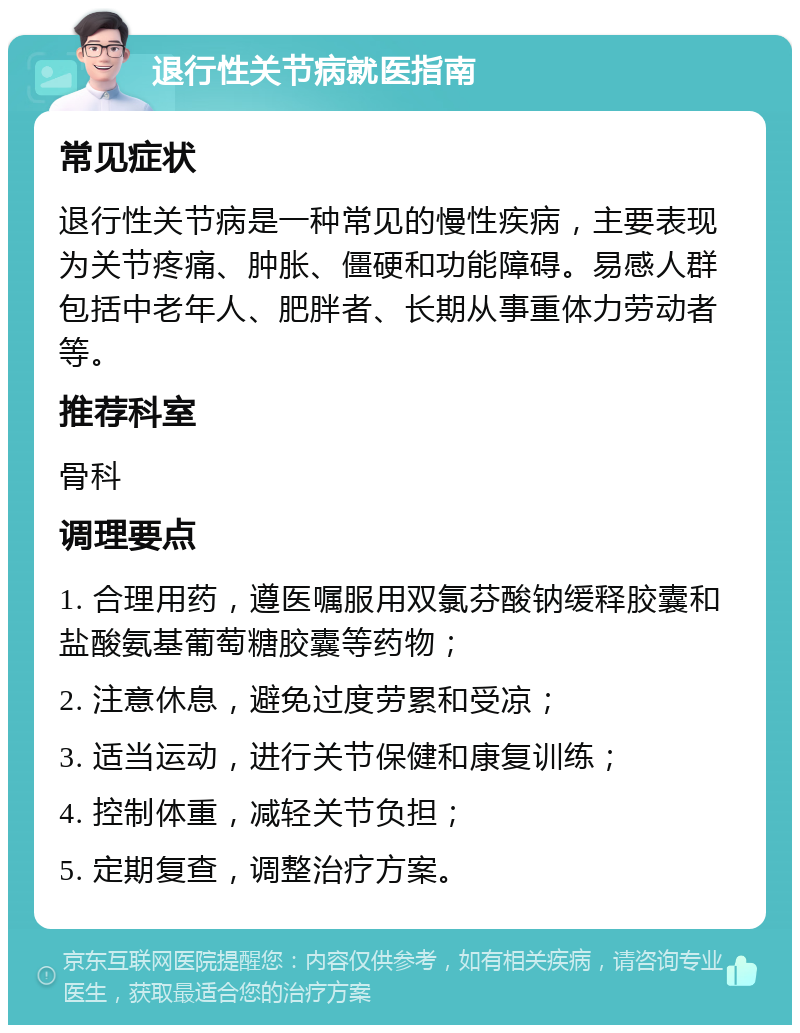 退行性关节病就医指南 常见症状 退行性关节病是一种常见的慢性疾病，主要表现为关节疼痛、肿胀、僵硬和功能障碍。易感人群包括中老年人、肥胖者、长期从事重体力劳动者等。 推荐科室 骨科 调理要点 1. 合理用药，遵医嘱服用双氯芬酸钠缓释胶囊和盐酸氨基葡萄糖胶囊等药物； 2. 注意休息，避免过度劳累和受凉； 3. 适当运动，进行关节保健和康复训练； 4. 控制体重，减轻关节负担； 5. 定期复查，调整治疗方案。