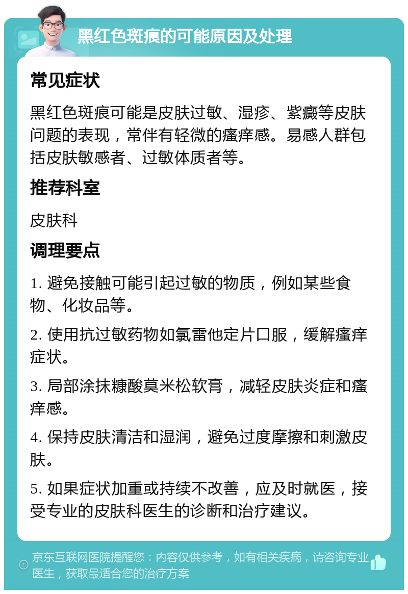 黑红色斑痕的可能原因及处理 常见症状 黑红色斑痕可能是皮肤过敏、湿疹、紫癜等皮肤问题的表现，常伴有轻微的瘙痒感。易感人群包括皮肤敏感者、过敏体质者等。 推荐科室 皮肤科 调理要点 1. 避免接触可能引起过敏的物质，例如某些食物、化妆品等。 2. 使用抗过敏药物如氯雷他定片口服，缓解瘙痒症状。 3. 局部涂抹糠酸莫米松软膏，减轻皮肤炎症和瘙痒感。 4. 保持皮肤清洁和湿润，避免过度摩擦和刺激皮肤。 5. 如果症状加重或持续不改善，应及时就医，接受专业的皮肤科医生的诊断和治疗建议。