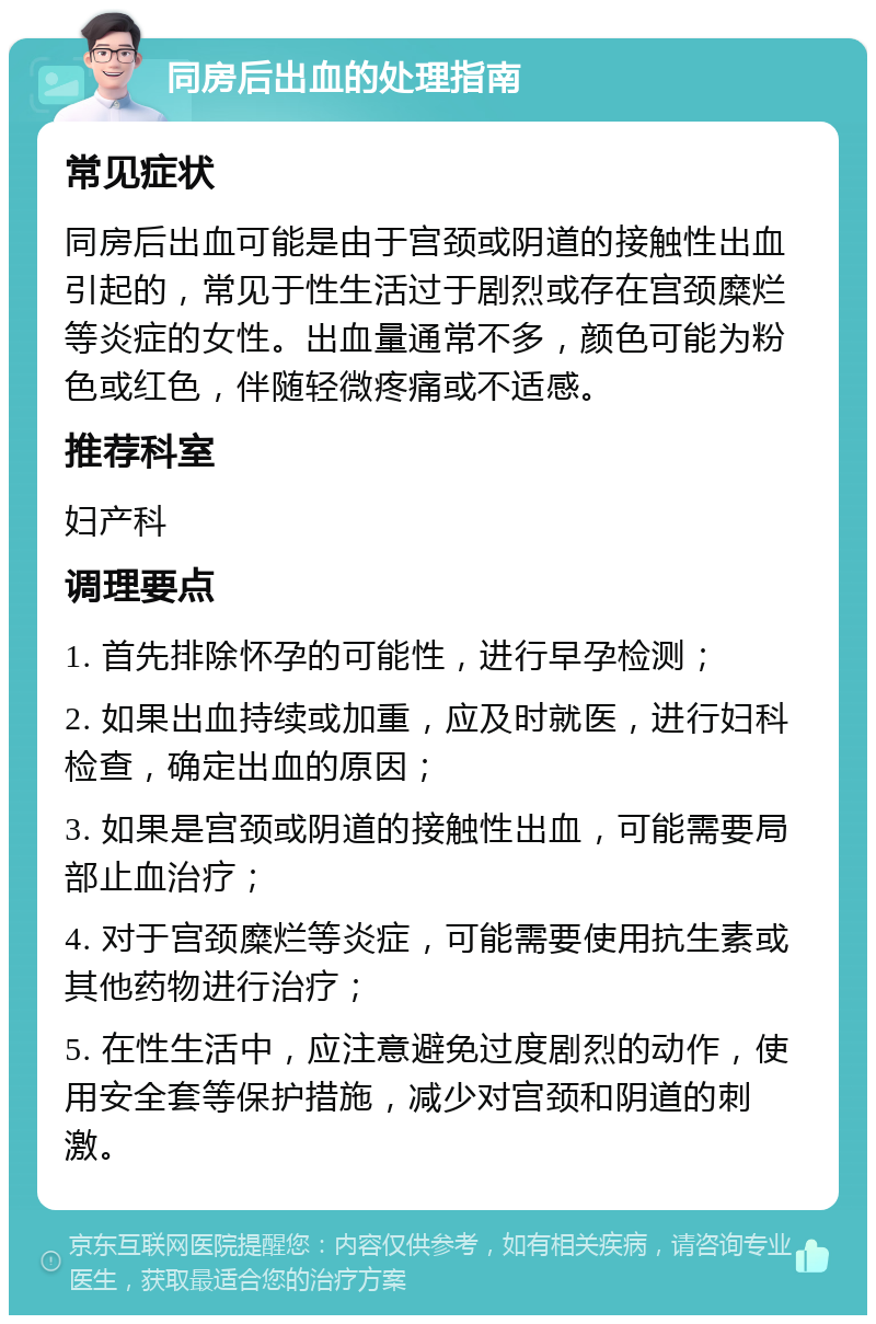 同房后出血的处理指南 常见症状 同房后出血可能是由于宫颈或阴道的接触性出血引起的，常见于性生活过于剧烈或存在宫颈糜烂等炎症的女性。出血量通常不多，颜色可能为粉色或红色，伴随轻微疼痛或不适感。 推荐科室 妇产科 调理要点 1. 首先排除怀孕的可能性，进行早孕检测； 2. 如果出血持续或加重，应及时就医，进行妇科检查，确定出血的原因； 3. 如果是宫颈或阴道的接触性出血，可能需要局部止血治疗； 4. 对于宫颈糜烂等炎症，可能需要使用抗生素或其他药物进行治疗； 5. 在性生活中，应注意避免过度剧烈的动作，使用安全套等保护措施，减少对宫颈和阴道的刺激。