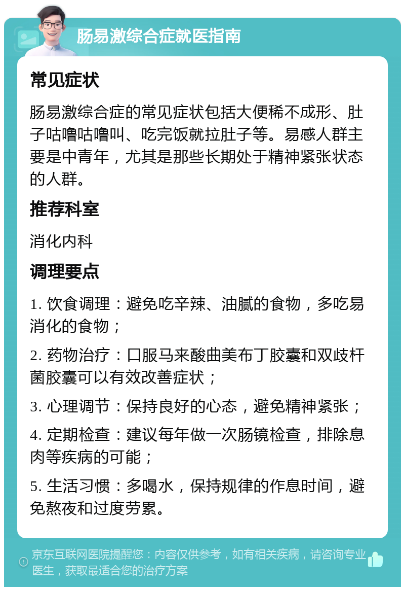 肠易激综合症就医指南 常见症状 肠易激综合症的常见症状包括大便稀不成形、肚子咕噜咕噜叫、吃完饭就拉肚子等。易感人群主要是中青年，尤其是那些长期处于精神紧张状态的人群。 推荐科室 消化内科 调理要点 1. 饮食调理：避免吃辛辣、油腻的食物，多吃易消化的食物； 2. 药物治疗：口服马来酸曲美布丁胶囊和双歧杆菌胶囊可以有效改善症状； 3. 心理调节：保持良好的心态，避免精神紧张； 4. 定期检查：建议每年做一次肠镜检查，排除息肉等疾病的可能； 5. 生活习惯：多喝水，保持规律的作息时间，避免熬夜和过度劳累。