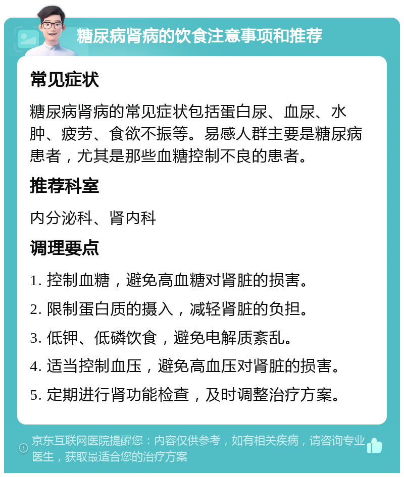 糖尿病肾病的饮食注意事项和推荐 常见症状 糖尿病肾病的常见症状包括蛋白尿、血尿、水肿、疲劳、食欲不振等。易感人群主要是糖尿病患者，尤其是那些血糖控制不良的患者。 推荐科室 内分泌科、肾内科 调理要点 1. 控制血糖，避免高血糖对肾脏的损害。 2. 限制蛋白质的摄入，减轻肾脏的负担。 3. 低钾、低磷饮食，避免电解质紊乱。 4. 适当控制血压，避免高血压对肾脏的损害。 5. 定期进行肾功能检查，及时调整治疗方案。