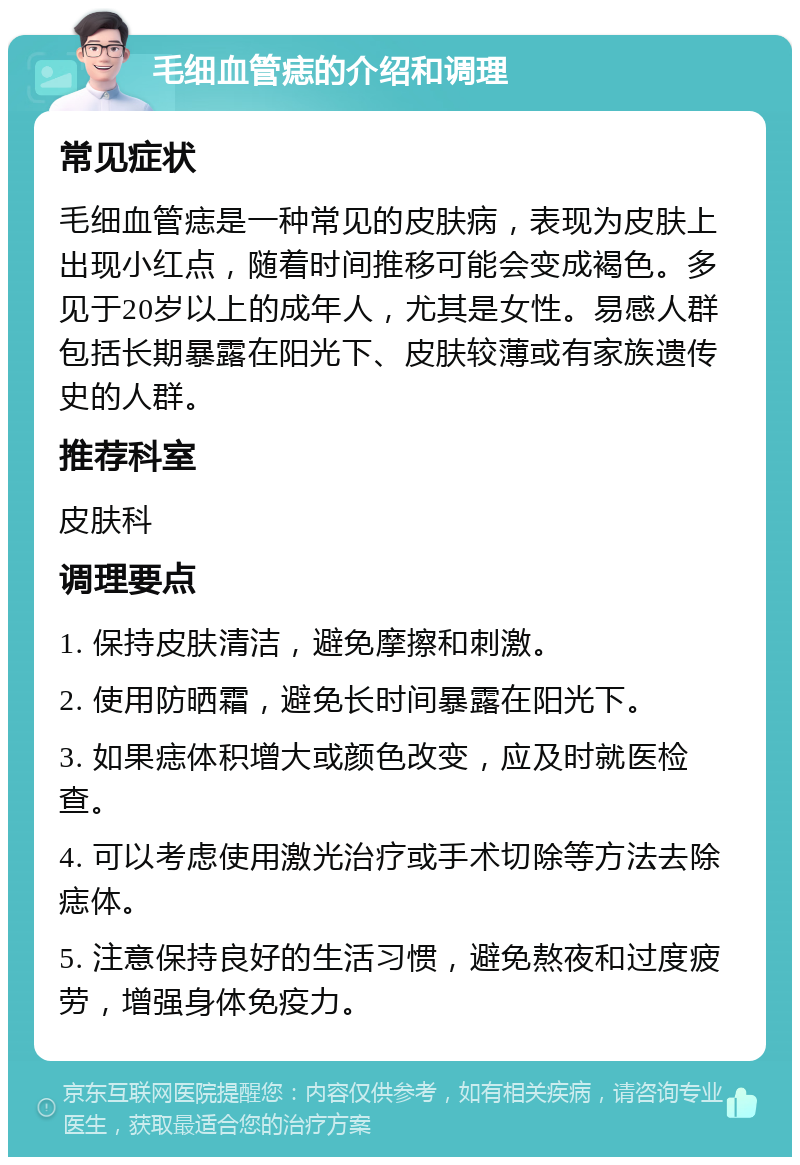 毛细血管痣的介绍和调理 常见症状 毛细血管痣是一种常见的皮肤病，表现为皮肤上出现小红点，随着时间推移可能会变成褐色。多见于20岁以上的成年人，尤其是女性。易感人群包括长期暴露在阳光下、皮肤较薄或有家族遗传史的人群。 推荐科室 皮肤科 调理要点 1. 保持皮肤清洁，避免摩擦和刺激。 2. 使用防晒霜，避免长时间暴露在阳光下。 3. 如果痣体积增大或颜色改变，应及时就医检查。 4. 可以考虑使用激光治疗或手术切除等方法去除痣体。 5. 注意保持良好的生活习惯，避免熬夜和过度疲劳，增强身体免疫力。