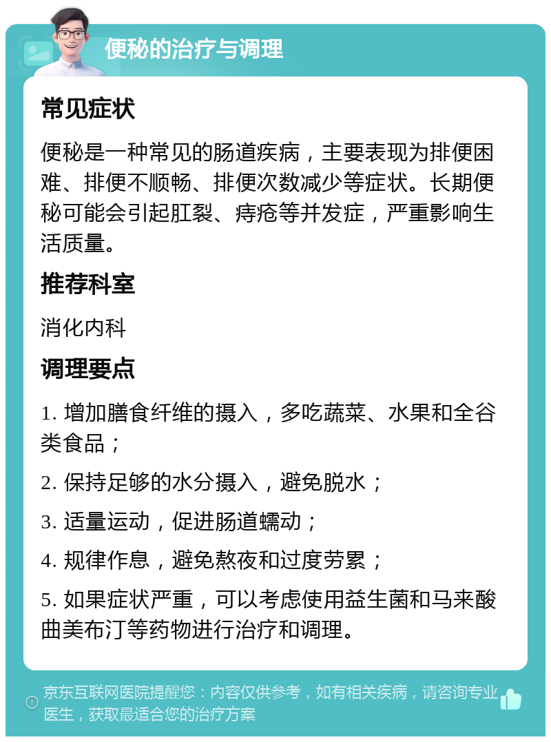 便秘的治疗与调理 常见症状 便秘是一种常见的肠道疾病，主要表现为排便困难、排便不顺畅、排便次数减少等症状。长期便秘可能会引起肛裂、痔疮等并发症，严重影响生活质量。 推荐科室 消化内科 调理要点 1. 增加膳食纤维的摄入，多吃蔬菜、水果和全谷类食品； 2. 保持足够的水分摄入，避免脱水； 3. 适量运动，促进肠道蠕动； 4. 规律作息，避免熬夜和过度劳累； 5. 如果症状严重，可以考虑使用益生菌和马来酸曲美布汀等药物进行治疗和调理。