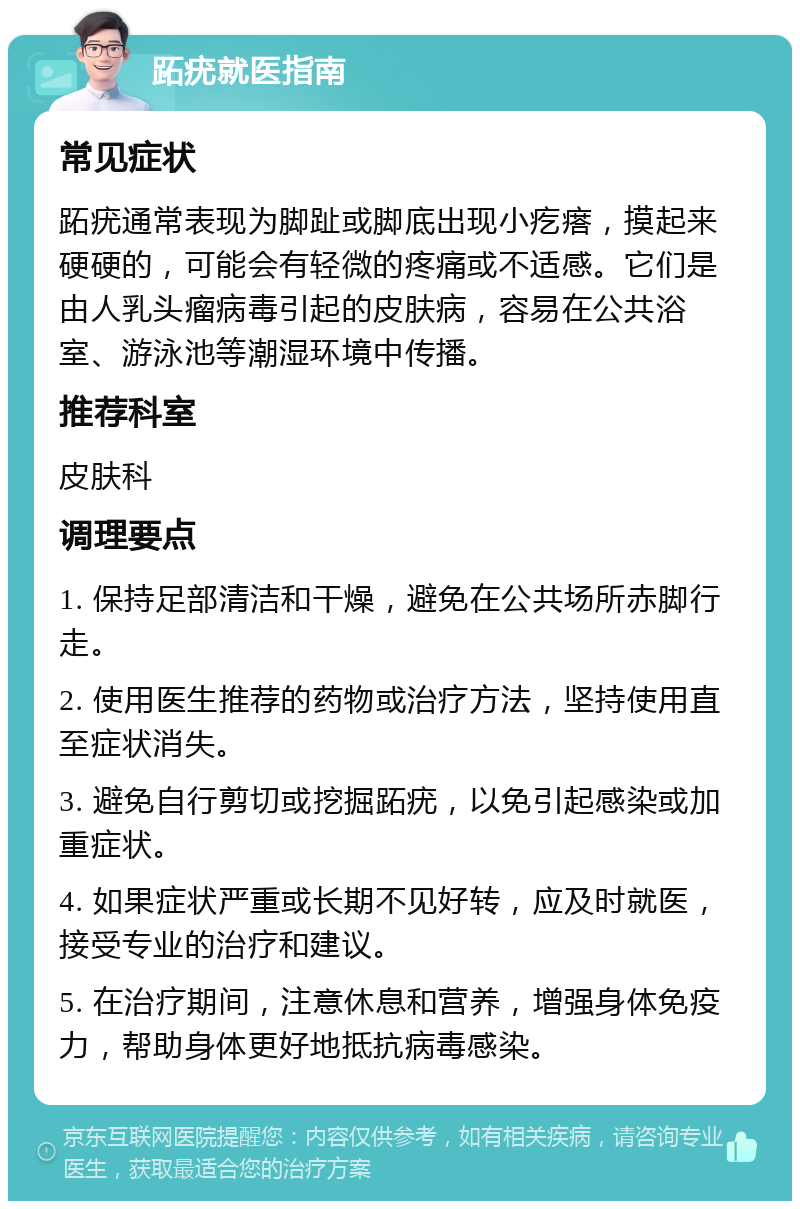 跖疣就医指南 常见症状 跖疣通常表现为脚趾或脚底出现小疙瘩，摸起来硬硬的，可能会有轻微的疼痛或不适感。它们是由人乳头瘤病毒引起的皮肤病，容易在公共浴室、游泳池等潮湿环境中传播。 推荐科室 皮肤科 调理要点 1. 保持足部清洁和干燥，避免在公共场所赤脚行走。 2. 使用医生推荐的药物或治疗方法，坚持使用直至症状消失。 3. 避免自行剪切或挖掘跖疣，以免引起感染或加重症状。 4. 如果症状严重或长期不见好转，应及时就医，接受专业的治疗和建议。 5. 在治疗期间，注意休息和营养，增强身体免疫力，帮助身体更好地抵抗病毒感染。