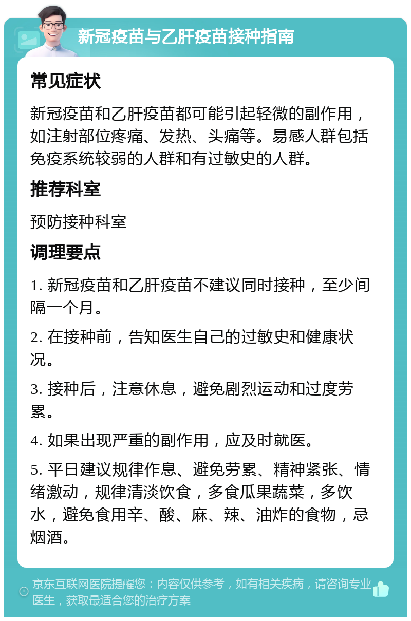 新冠疫苗与乙肝疫苗接种指南 常见症状 新冠疫苗和乙肝疫苗都可能引起轻微的副作用，如注射部位疼痛、发热、头痛等。易感人群包括免疫系统较弱的人群和有过敏史的人群。 推荐科室 预防接种科室 调理要点 1. 新冠疫苗和乙肝疫苗不建议同时接种，至少间隔一个月。 2. 在接种前，告知医生自己的过敏史和健康状况。 3. 接种后，注意休息，避免剧烈运动和过度劳累。 4. 如果出现严重的副作用，应及时就医。 5. 平日建议规律作息、避免劳累、精神紧张、情绪激动，规律清淡饮食，多食瓜果蔬菜，多饮水，避免食用辛、酸、麻、辣、油炸的食物，忌烟酒。