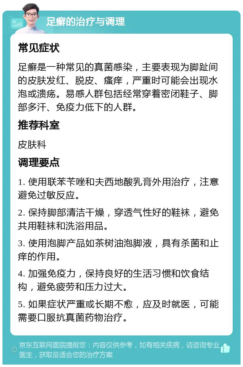 足癣的治疗与调理 常见症状 足癣是一种常见的真菌感染，主要表现为脚趾间的皮肤发红、脱皮、瘙痒，严重时可能会出现水泡或溃疡。易感人群包括经常穿着密闭鞋子、脚部多汗、免疫力低下的人群。 推荐科室 皮肤科 调理要点 1. 使用联苯苄唑和夫西地酸乳膏外用治疗，注意避免过敏反应。 2. 保持脚部清洁干燥，穿透气性好的鞋袜，避免共用鞋袜和洗浴用品。 3. 使用泡脚产品如茶树油泡脚液，具有杀菌和止痒的作用。 4. 加强免疫力，保持良好的生活习惯和饮食结构，避免疲劳和压力过大。 5. 如果症状严重或长期不愈，应及时就医，可能需要口服抗真菌药物治疗。