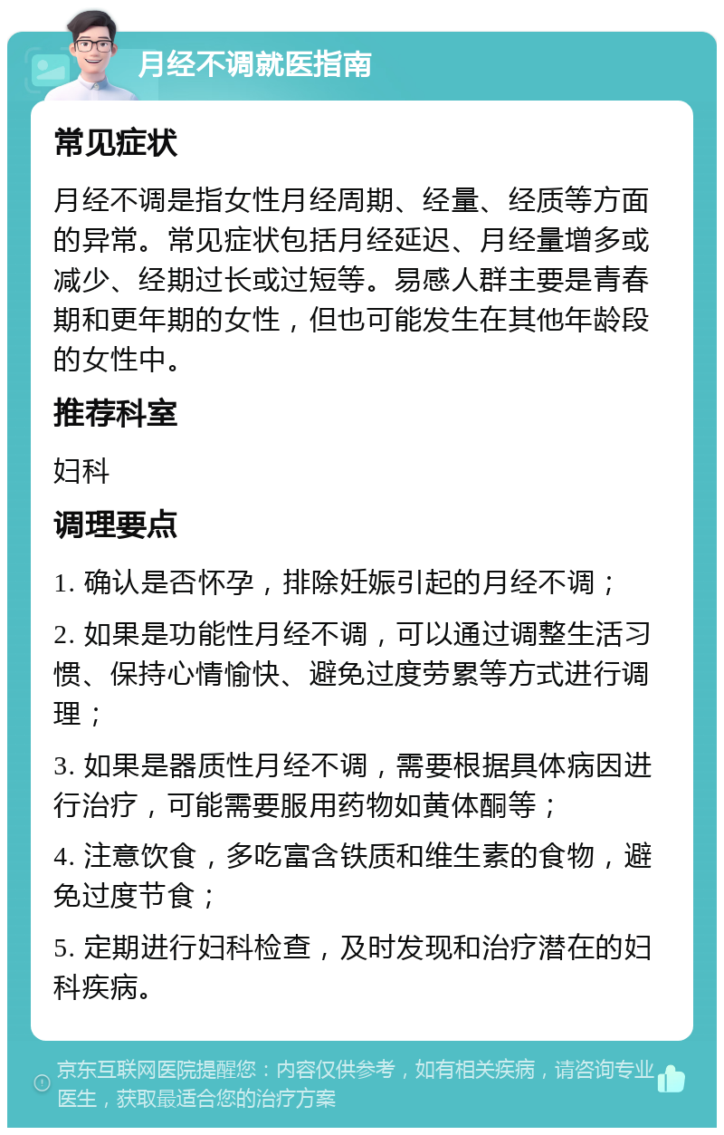 月经不调就医指南 常见症状 月经不调是指女性月经周期、经量、经质等方面的异常。常见症状包括月经延迟、月经量增多或减少、经期过长或过短等。易感人群主要是青春期和更年期的女性，但也可能发生在其他年龄段的女性中。 推荐科室 妇科 调理要点 1. 确认是否怀孕，排除妊娠引起的月经不调； 2. 如果是功能性月经不调，可以通过调整生活习惯、保持心情愉快、避免过度劳累等方式进行调理； 3. 如果是器质性月经不调，需要根据具体病因进行治疗，可能需要服用药物如黄体酮等； 4. 注意饮食，多吃富含铁质和维生素的食物，避免过度节食； 5. 定期进行妇科检查，及时发现和治疗潜在的妇科疾病。