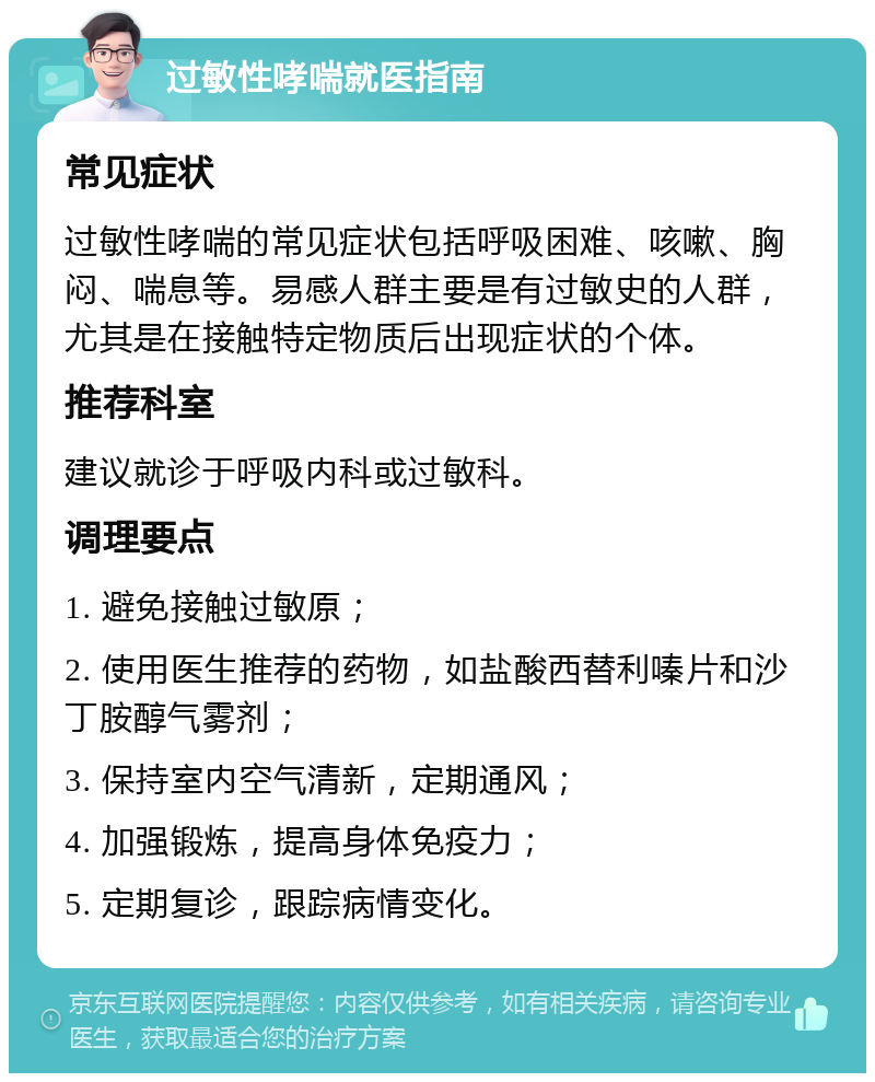 过敏性哮喘就医指南 常见症状 过敏性哮喘的常见症状包括呼吸困难、咳嗽、胸闷、喘息等。易感人群主要是有过敏史的人群，尤其是在接触特定物质后出现症状的个体。 推荐科室 建议就诊于呼吸内科或过敏科。 调理要点 1. 避免接触过敏原； 2. 使用医生推荐的药物，如盐酸西替利嗪片和沙丁胺醇气雾剂； 3. 保持室内空气清新，定期通风； 4. 加强锻炼，提高身体免疫力； 5. 定期复诊，跟踪病情变化。