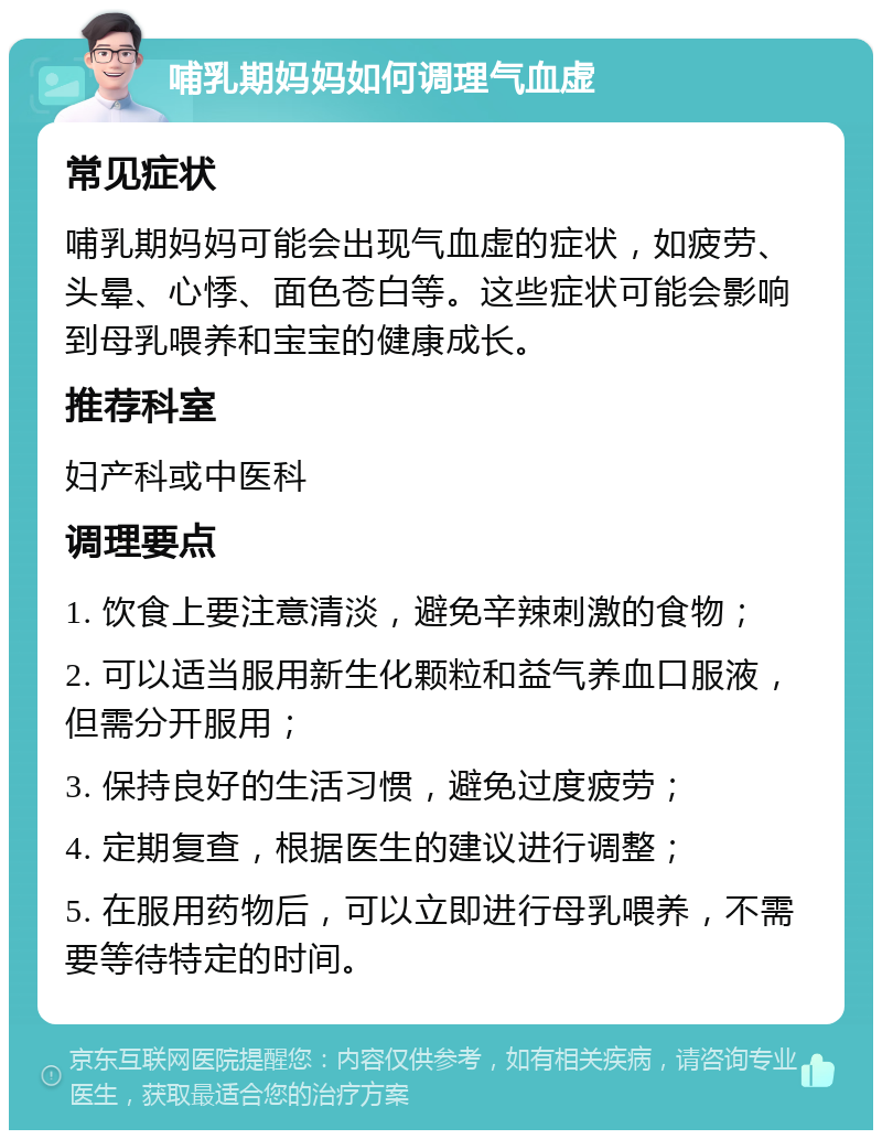 哺乳期妈妈如何调理气血虚 常见症状 哺乳期妈妈可能会出现气血虚的症状，如疲劳、头晕、心悸、面色苍白等。这些症状可能会影响到母乳喂养和宝宝的健康成长。 推荐科室 妇产科或中医科 调理要点 1. 饮食上要注意清淡，避免辛辣刺激的食物； 2. 可以适当服用新生化颗粒和益气养血口服液，但需分开服用； 3. 保持良好的生活习惯，避免过度疲劳； 4. 定期复查，根据医生的建议进行调整； 5. 在服用药物后，可以立即进行母乳喂养，不需要等待特定的时间。