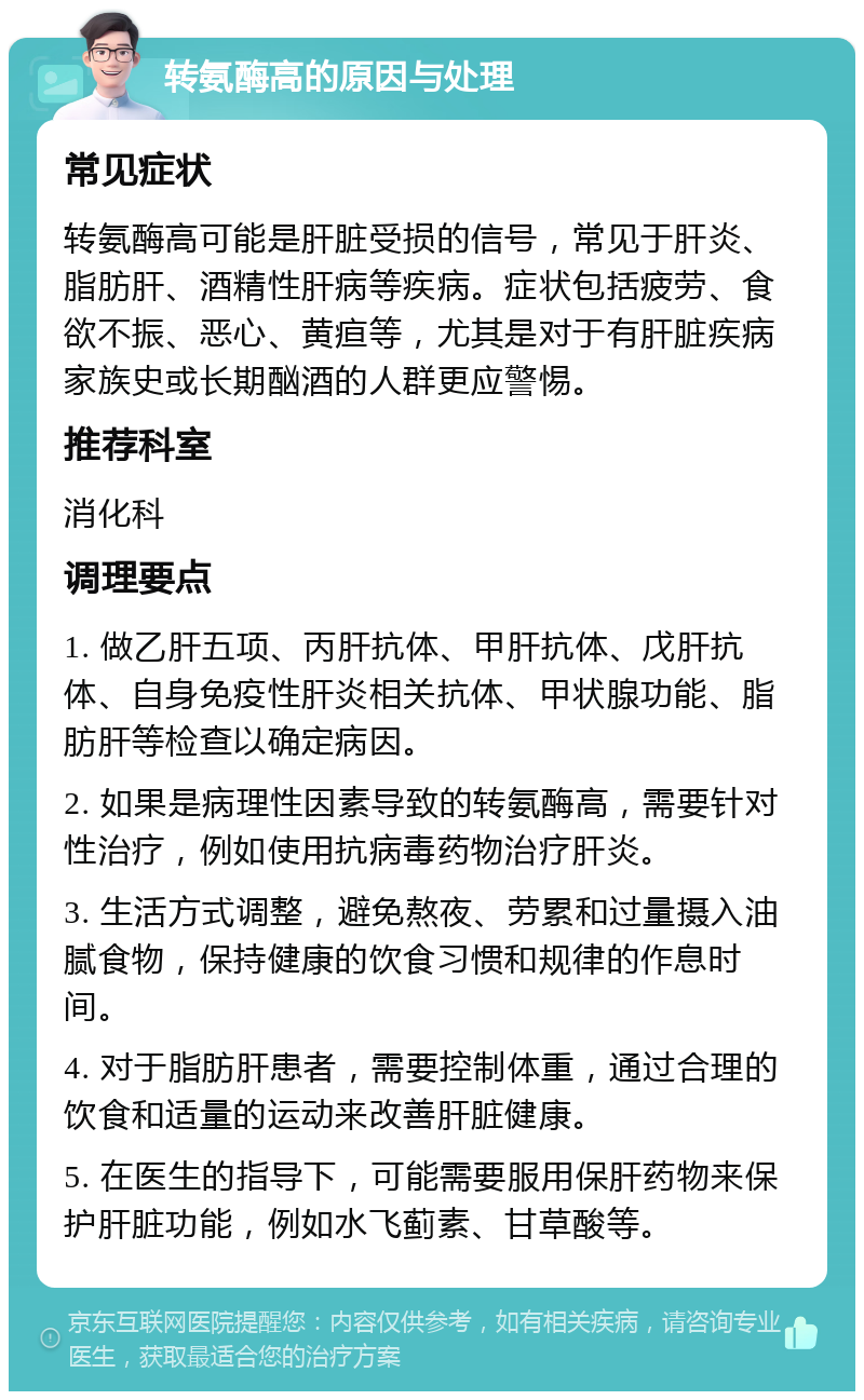 转氨酶高的原因与处理 常见症状 转氨酶高可能是肝脏受损的信号，常见于肝炎、脂肪肝、酒精性肝病等疾病。症状包括疲劳、食欲不振、恶心、黄疸等，尤其是对于有肝脏疾病家族史或长期酗酒的人群更应警惕。 推荐科室 消化科 调理要点 1. 做乙肝五项、丙肝抗体、甲肝抗体、戊肝抗体、自身免疫性肝炎相关抗体、甲状腺功能、脂肪肝等检查以确定病因。 2. 如果是病理性因素导致的转氨酶高，需要针对性治疗，例如使用抗病毒药物治疗肝炎。 3. 生活方式调整，避免熬夜、劳累和过量摄入油腻食物，保持健康的饮食习惯和规律的作息时间。 4. 对于脂肪肝患者，需要控制体重，通过合理的饮食和适量的运动来改善肝脏健康。 5. 在医生的指导下，可能需要服用保肝药物来保护肝脏功能，例如水飞蓟素、甘草酸等。