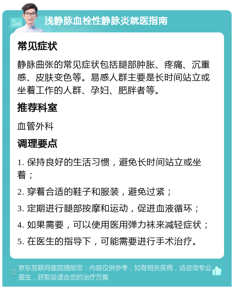 浅静脉血栓性静脉炎就医指南 常见症状 静脉曲张的常见症状包括腿部肿胀、疼痛、沉重感、皮肤变色等。易感人群主要是长时间站立或坐着工作的人群、孕妇、肥胖者等。 推荐科室 血管外科 调理要点 1. 保持良好的生活习惯，避免长时间站立或坐着； 2. 穿着合适的鞋子和服装，避免过紧； 3. 定期进行腿部按摩和运动，促进血液循环； 4. 如果需要，可以使用医用弹力袜来减轻症状； 5. 在医生的指导下，可能需要进行手术治疗。