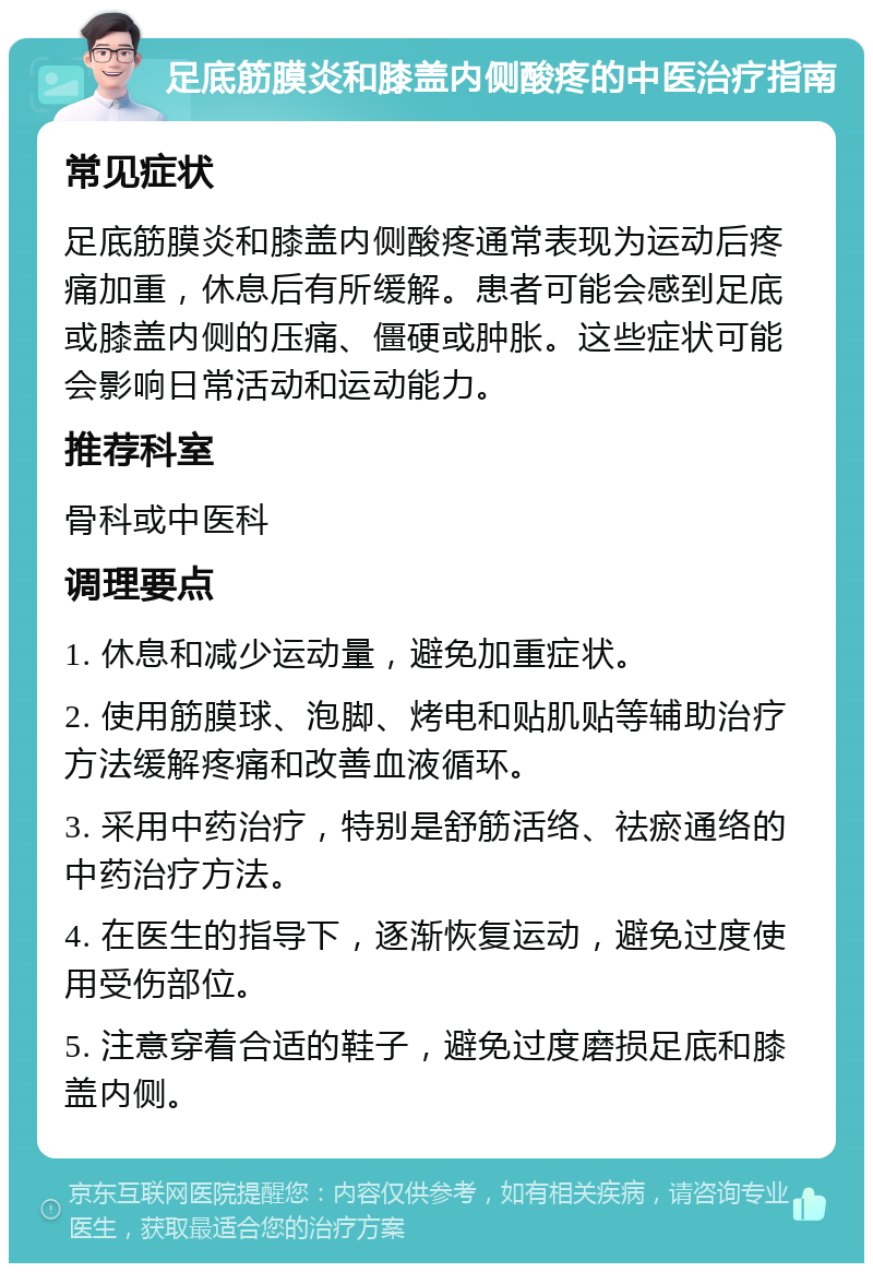 足底筋膜炎和膝盖内侧酸疼的中医治疗指南 常见症状 足底筋膜炎和膝盖内侧酸疼通常表现为运动后疼痛加重，休息后有所缓解。患者可能会感到足底或膝盖内侧的压痛、僵硬或肿胀。这些症状可能会影响日常活动和运动能力。 推荐科室 骨科或中医科 调理要点 1. 休息和减少运动量，避免加重症状。 2. 使用筋膜球、泡脚、烤电和贴肌贴等辅助治疗方法缓解疼痛和改善血液循环。 3. 采用中药治疗，特别是舒筋活络、祛瘀通络的中药治疗方法。 4. 在医生的指导下，逐渐恢复运动，避免过度使用受伤部位。 5. 注意穿着合适的鞋子，避免过度磨损足底和膝盖内侧。