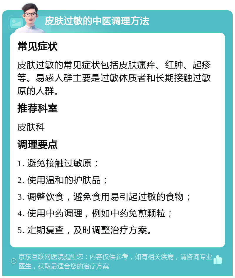 皮肤过敏的中医调理方法 常见症状 皮肤过敏的常见症状包括皮肤瘙痒、红肿、起疹等。易感人群主要是过敏体质者和长期接触过敏原的人群。 推荐科室 皮肤科 调理要点 1. 避免接触过敏原； 2. 使用温和的护肤品； 3. 调整饮食，避免食用易引起过敏的食物； 4. 使用中药调理，例如中药免煎颗粒； 5. 定期复查，及时调整治疗方案。