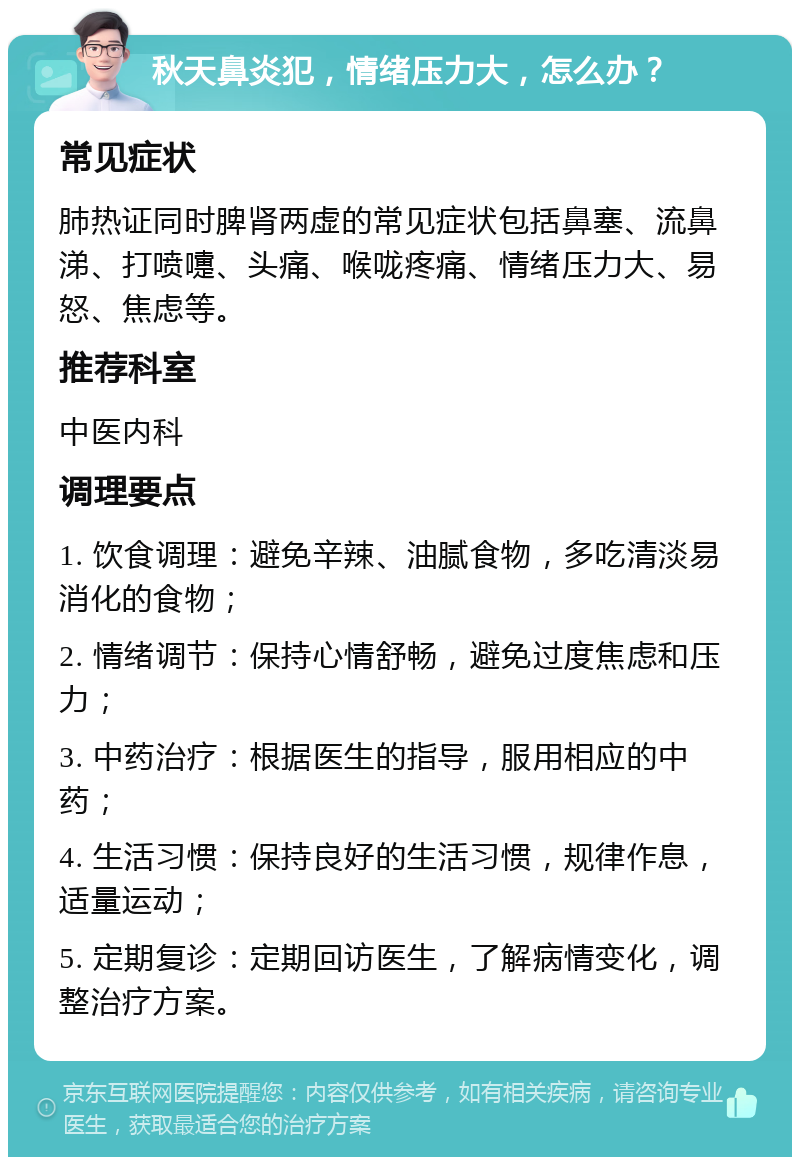 秋天鼻炎犯，情绪压力大，怎么办？ 常见症状 肺热证同时脾肾两虚的常见症状包括鼻塞、流鼻涕、打喷嚏、头痛、喉咙疼痛、情绪压力大、易怒、焦虑等。 推荐科室 中医内科 调理要点 1. 饮食调理：避免辛辣、油腻食物，多吃清淡易消化的食物； 2. 情绪调节：保持心情舒畅，避免过度焦虑和压力； 3. 中药治疗：根据医生的指导，服用相应的中药； 4. 生活习惯：保持良好的生活习惯，规律作息，适量运动； 5. 定期复诊：定期回访医生，了解病情变化，调整治疗方案。