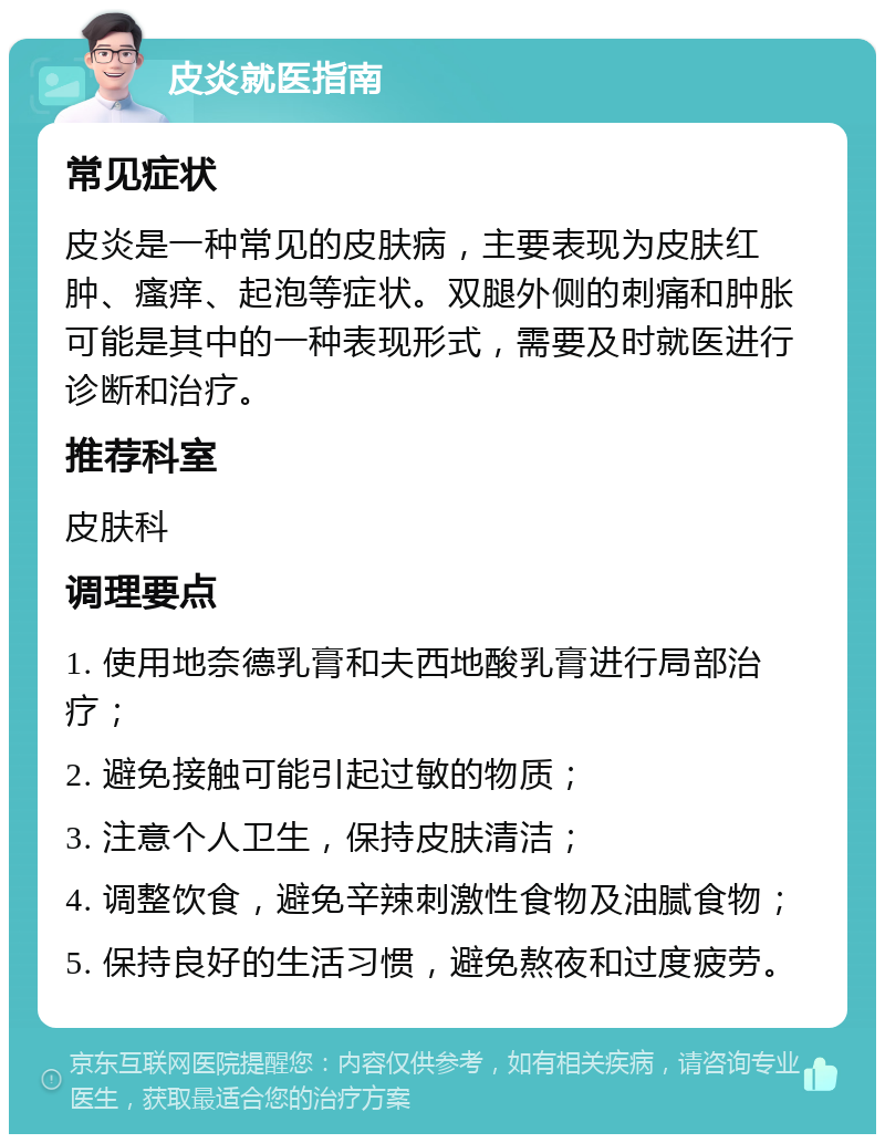 皮炎就医指南 常见症状 皮炎是一种常见的皮肤病，主要表现为皮肤红肿、瘙痒、起泡等症状。双腿外侧的刺痛和肿胀可能是其中的一种表现形式，需要及时就医进行诊断和治疗。 推荐科室 皮肤科 调理要点 1. 使用地奈德乳膏和夫西地酸乳膏进行局部治疗； 2. 避免接触可能引起过敏的物质； 3. 注意个人卫生，保持皮肤清洁； 4. 调整饮食，避免辛辣刺激性食物及油腻食物； 5. 保持良好的生活习惯，避免熬夜和过度疲劳。