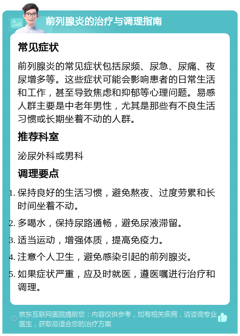 前列腺炎的治疗与调理指南 常见症状 前列腺炎的常见症状包括尿频、尿急、尿痛、夜尿增多等。这些症状可能会影响患者的日常生活和工作，甚至导致焦虑和抑郁等心理问题。易感人群主要是中老年男性，尤其是那些有不良生活习惯或长期坐着不动的人群。 推荐科室 泌尿外科或男科 调理要点 保持良好的生活习惯，避免熬夜、过度劳累和长时间坐着不动。 多喝水，保持尿路通畅，避免尿液滞留。 适当运动，增强体质，提高免疫力。 注意个人卫生，避免感染引起的前列腺炎。 如果症状严重，应及时就医，遵医嘱进行治疗和调理。