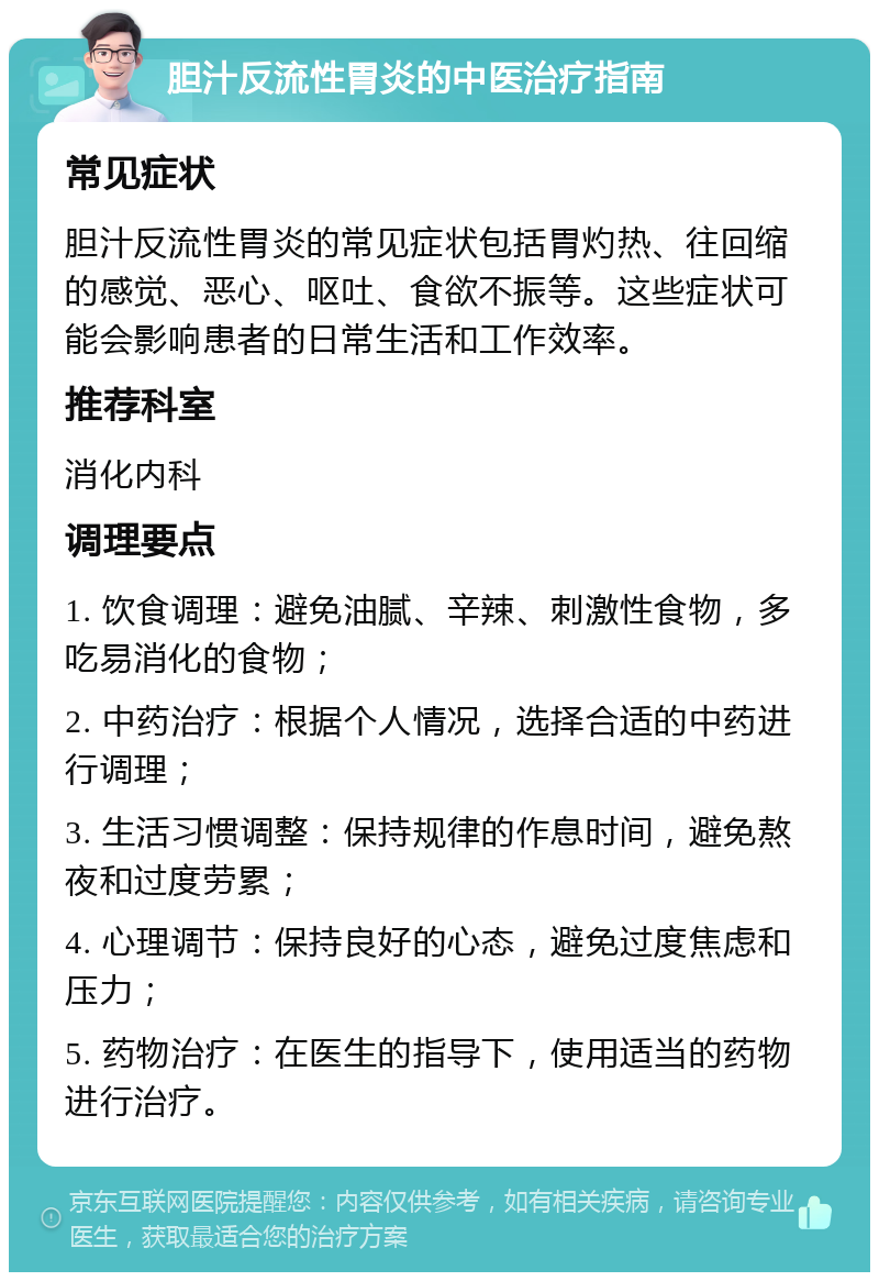 胆汁反流性胃炎的中医治疗指南 常见症状 胆汁反流性胃炎的常见症状包括胃灼热、往回缩的感觉、恶心、呕吐、食欲不振等。这些症状可能会影响患者的日常生活和工作效率。 推荐科室 消化内科 调理要点 1. 饮食调理：避免油腻、辛辣、刺激性食物，多吃易消化的食物； 2. 中药治疗：根据个人情况，选择合适的中药进行调理； 3. 生活习惯调整：保持规律的作息时间，避免熬夜和过度劳累； 4. 心理调节：保持良好的心态，避免过度焦虑和压力； 5. 药物治疗：在医生的指导下，使用适当的药物进行治疗。