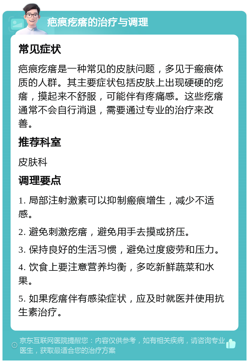 疤痕疙瘩的治疗与调理 常见症状 疤痕疙瘩是一种常见的皮肤问题，多见于瘢痕体质的人群。其主要症状包括皮肤上出现硬硬的疙瘩，摸起来不舒服，可能伴有疼痛感。这些疙瘩通常不会自行消退，需要通过专业的治疗来改善。 推荐科室 皮肤科 调理要点 1. 局部注射激素可以抑制瘢痕增生，减少不适感。 2. 避免刺激疙瘩，避免用手去摸或挤压。 3. 保持良好的生活习惯，避免过度疲劳和压力。 4. 饮食上要注意营养均衡，多吃新鲜蔬菜和水果。 5. 如果疙瘩伴有感染症状，应及时就医并使用抗生素治疗。