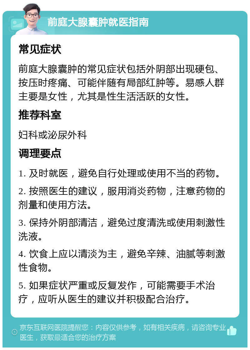 前庭大腺囊肿就医指南 常见症状 前庭大腺囊肿的常见症状包括外阴部出现硬包、按压时疼痛、可能伴随有局部红肿等。易感人群主要是女性，尤其是性生活活跃的女性。 推荐科室 妇科或泌尿外科 调理要点 1. 及时就医，避免自行处理或使用不当的药物。 2. 按照医生的建议，服用消炎药物，注意药物的剂量和使用方法。 3. 保持外阴部清洁，避免过度清洗或使用刺激性洗液。 4. 饮食上应以清淡为主，避免辛辣、油腻等刺激性食物。 5. 如果症状严重或反复发作，可能需要手术治疗，应听从医生的建议并积极配合治疗。