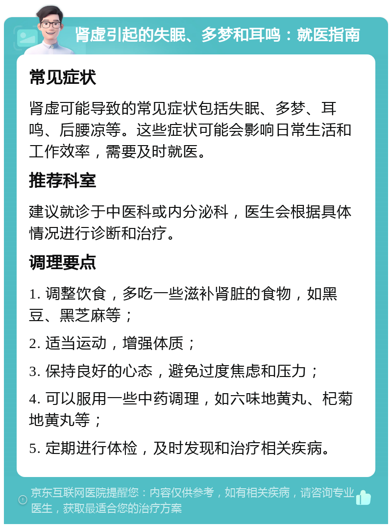 肾虚引起的失眠、多梦和耳鸣：就医指南 常见症状 肾虚可能导致的常见症状包括失眠、多梦、耳鸣、后腰凉等。这些症状可能会影响日常生活和工作效率，需要及时就医。 推荐科室 建议就诊于中医科或内分泌科，医生会根据具体情况进行诊断和治疗。 调理要点 1. 调整饮食，多吃一些滋补肾脏的食物，如黑豆、黑芝麻等； 2. 适当运动，增强体质； 3. 保持良好的心态，避免过度焦虑和压力； 4. 可以服用一些中药调理，如六味地黄丸、杞菊地黄丸等； 5. 定期进行体检，及时发现和治疗相关疾病。