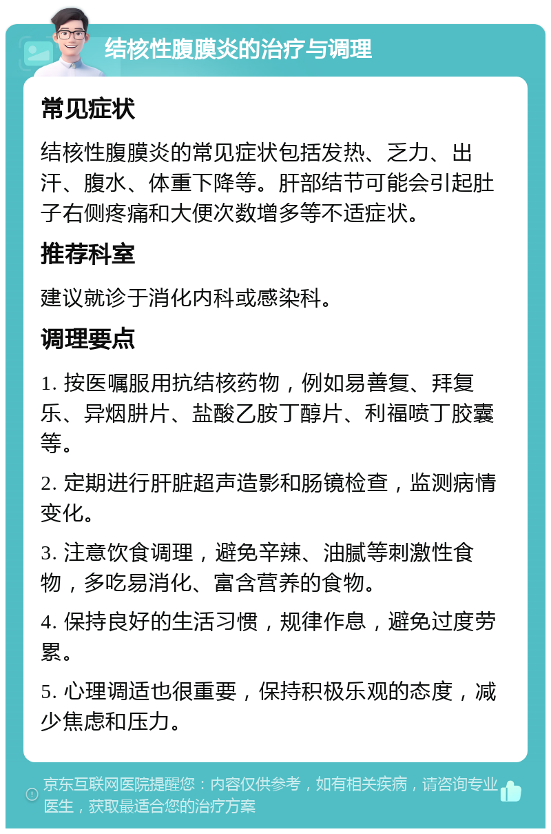 结核性腹膜炎的治疗与调理 常见症状 结核性腹膜炎的常见症状包括发热、乏力、出汗、腹水、体重下降等。肝部结节可能会引起肚子右侧疼痛和大便次数增多等不适症状。 推荐科室 建议就诊于消化内科或感染科。 调理要点 1. 按医嘱服用抗结核药物，例如易善复、拜复乐、异烟肼片、盐酸乙胺丁醇片、利福喷丁胶囊等。 2. 定期进行肝脏超声造影和肠镜检查，监测病情变化。 3. 注意饮食调理，避免辛辣、油腻等刺激性食物，多吃易消化、富含营养的食物。 4. 保持良好的生活习惯，规律作息，避免过度劳累。 5. 心理调适也很重要，保持积极乐观的态度，减少焦虑和压力。