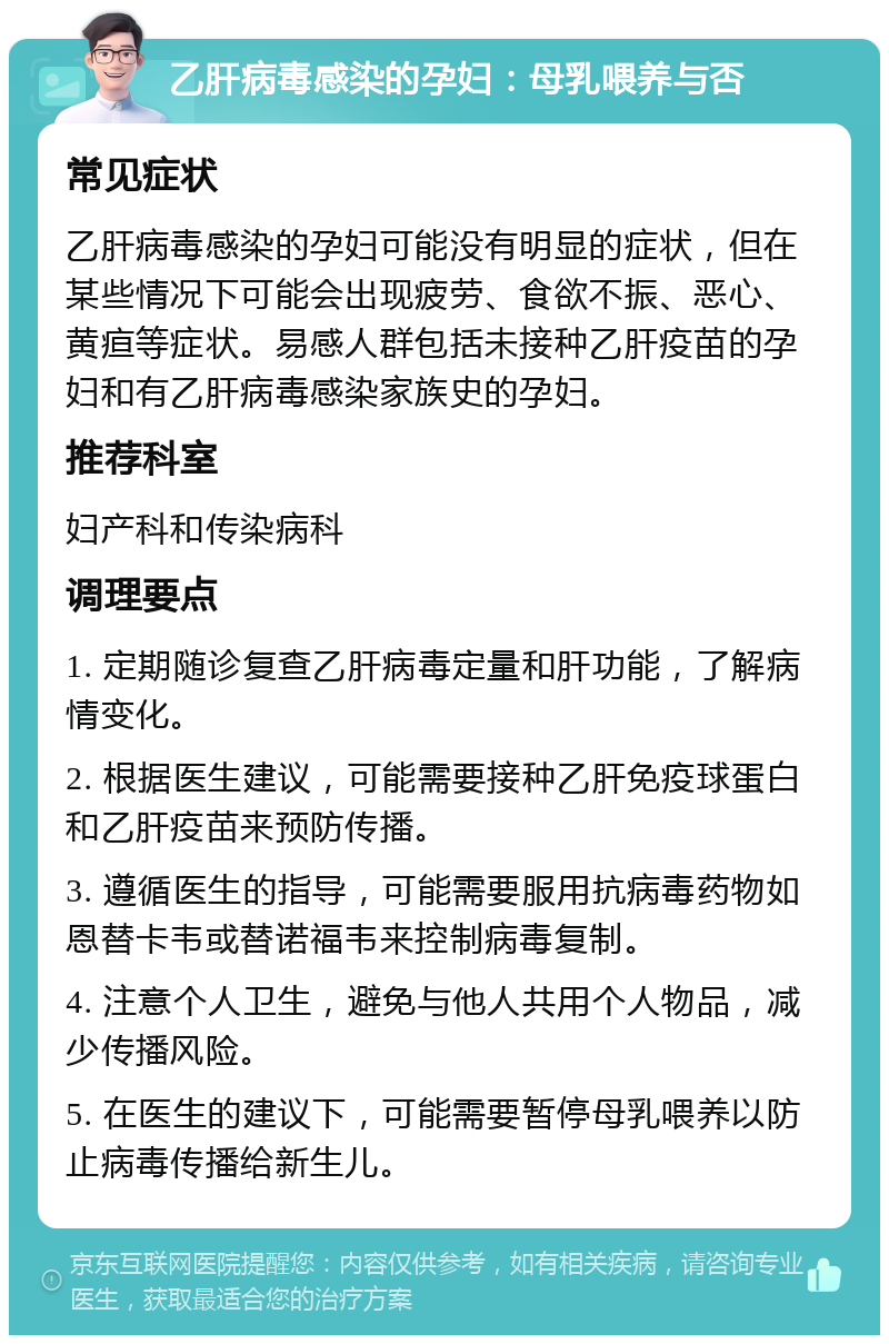 乙肝病毒感染的孕妇：母乳喂养与否 常见症状 乙肝病毒感染的孕妇可能没有明显的症状，但在某些情况下可能会出现疲劳、食欲不振、恶心、黄疸等症状。易感人群包括未接种乙肝疫苗的孕妇和有乙肝病毒感染家族史的孕妇。 推荐科室 妇产科和传染病科 调理要点 1. 定期随诊复查乙肝病毒定量和肝功能，了解病情变化。 2. 根据医生建议，可能需要接种乙肝免疫球蛋白和乙肝疫苗来预防传播。 3. 遵循医生的指导，可能需要服用抗病毒药物如恩替卡韦或替诺福韦来控制病毒复制。 4. 注意个人卫生，避免与他人共用个人物品，减少传播风险。 5. 在医生的建议下，可能需要暂停母乳喂养以防止病毒传播给新生儿。