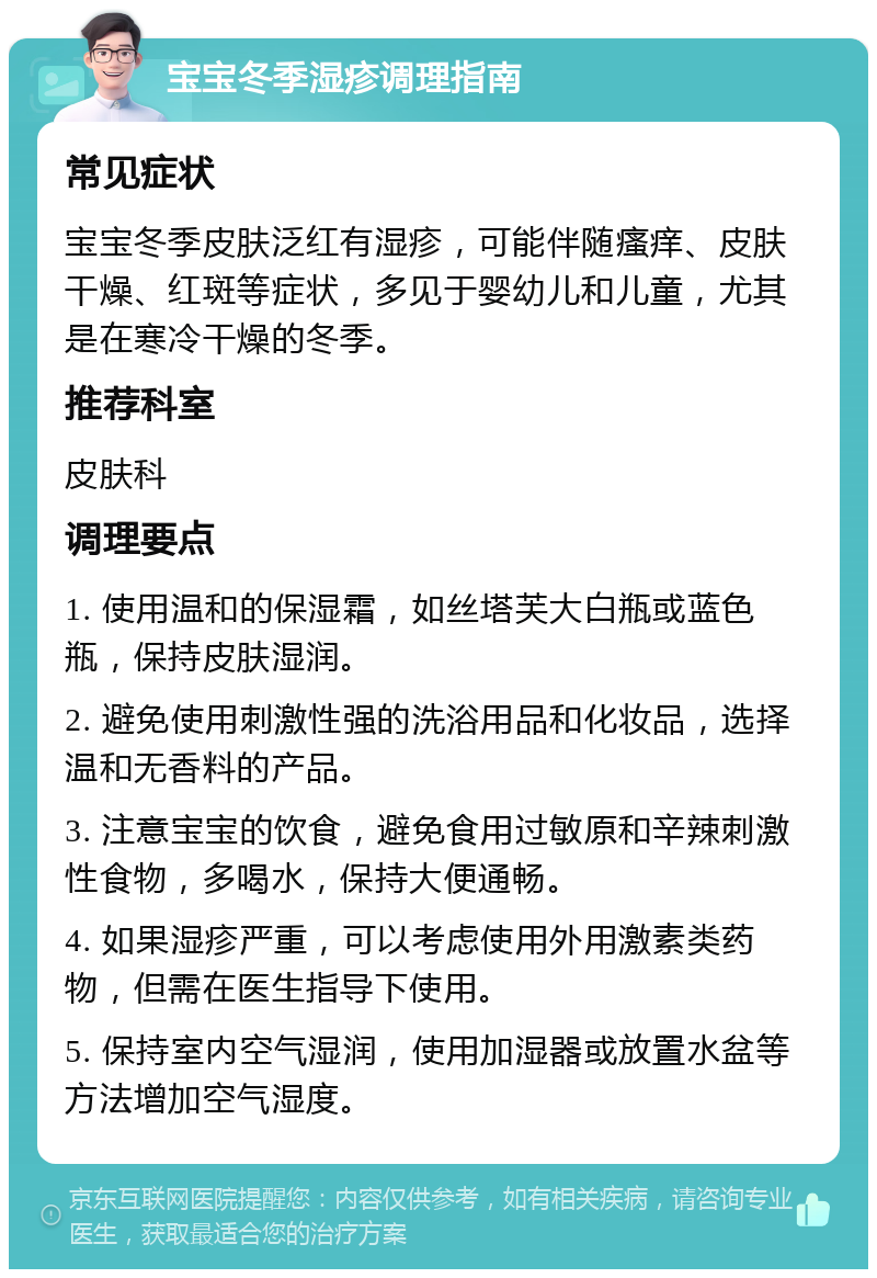 宝宝冬季湿疹调理指南 常见症状 宝宝冬季皮肤泛红有湿疹，可能伴随瘙痒、皮肤干燥、红斑等症状，多见于婴幼儿和儿童，尤其是在寒冷干燥的冬季。 推荐科室 皮肤科 调理要点 1. 使用温和的保湿霜，如丝塔芙大白瓶或蓝色瓶，保持皮肤湿润。 2. 避免使用刺激性强的洗浴用品和化妆品，选择温和无香料的产品。 3. 注意宝宝的饮食，避免食用过敏原和辛辣刺激性食物，多喝水，保持大便通畅。 4. 如果湿疹严重，可以考虑使用外用激素类药物，但需在医生指导下使用。 5. 保持室内空气湿润，使用加湿器或放置水盆等方法增加空气湿度。