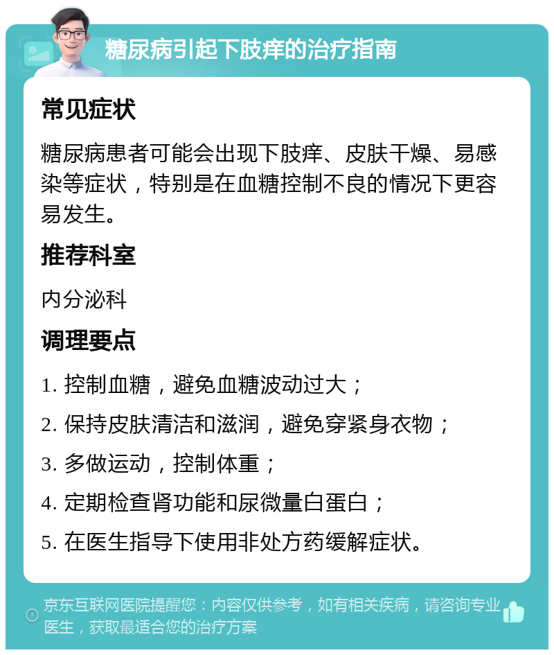 糖尿病引起下肢痒的治疗指南 常见症状 糖尿病患者可能会出现下肢痒、皮肤干燥、易感染等症状，特别是在血糖控制不良的情况下更容易发生。 推荐科室 内分泌科 调理要点 1. 控制血糖，避免血糖波动过大； 2. 保持皮肤清洁和滋润，避免穿紧身衣物； 3. 多做运动，控制体重； 4. 定期检查肾功能和尿微量白蛋白； 5. 在医生指导下使用非处方药缓解症状。