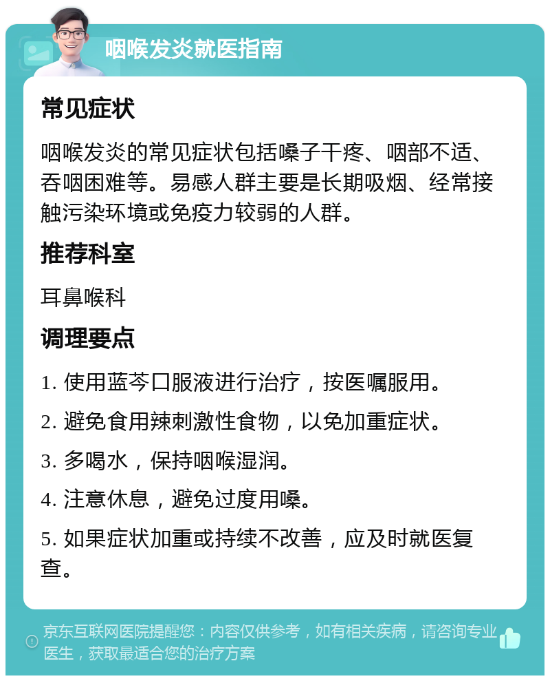 咽喉发炎就医指南 常见症状 咽喉发炎的常见症状包括嗓子干疼、咽部不适、吞咽困难等。易感人群主要是长期吸烟、经常接触污染环境或免疫力较弱的人群。 推荐科室 耳鼻喉科 调理要点 1. 使用蓝芩口服液进行治疗，按医嘱服用。 2. 避免食用辣刺激性食物，以免加重症状。 3. 多喝水，保持咽喉湿润。 4. 注意休息，避免过度用嗓。 5. 如果症状加重或持续不改善，应及时就医复查。