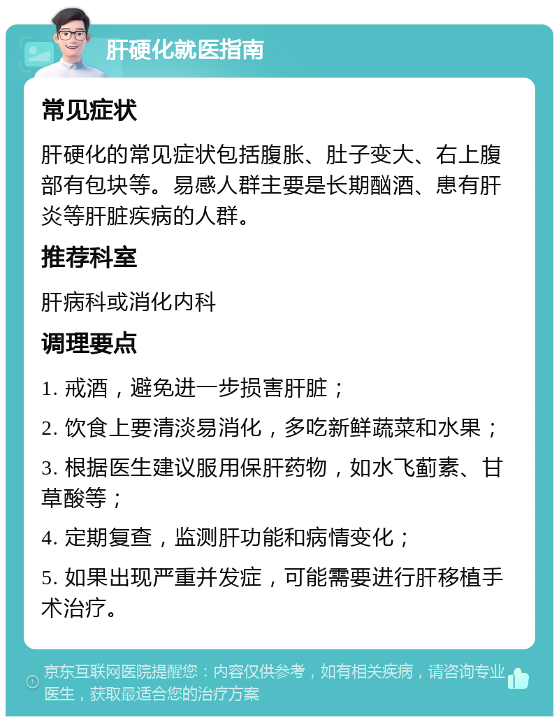 肝硬化就医指南 常见症状 肝硬化的常见症状包括腹胀、肚子变大、右上腹部有包块等。易感人群主要是长期酗酒、患有肝炎等肝脏疾病的人群。 推荐科室 肝病科或消化内科 调理要点 1. 戒酒，避免进一步损害肝脏； 2. 饮食上要清淡易消化，多吃新鲜蔬菜和水果； 3. 根据医生建议服用保肝药物，如水飞蓟素、甘草酸等； 4. 定期复查，监测肝功能和病情变化； 5. 如果出现严重并发症，可能需要进行肝移植手术治疗。