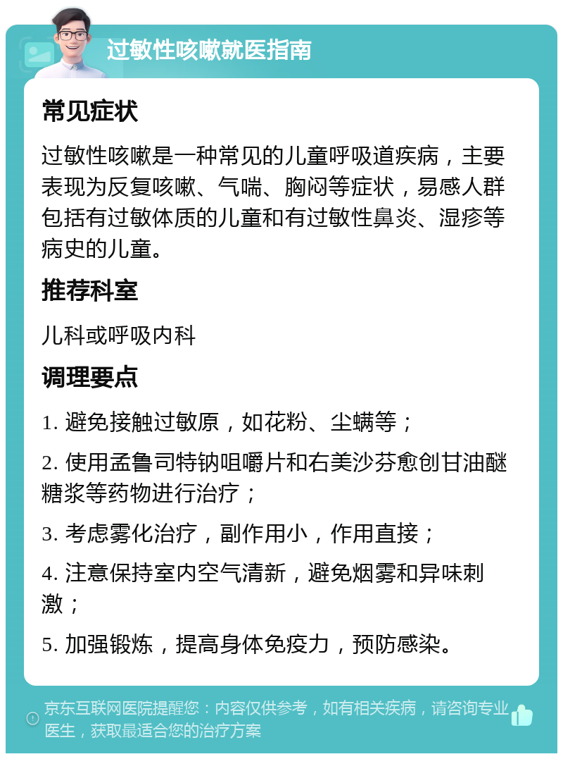 过敏性咳嗽就医指南 常见症状 过敏性咳嗽是一种常见的儿童呼吸道疾病，主要表现为反复咳嗽、气喘、胸闷等症状，易感人群包括有过敏体质的儿童和有过敏性鼻炎、湿疹等病史的儿童。 推荐科室 儿科或呼吸内科 调理要点 1. 避免接触过敏原，如花粉、尘螨等； 2. 使用孟鲁司特钠咀嚼片和右美沙芬愈创甘油醚糖浆等药物进行治疗； 3. 考虑雾化治疗，副作用小，作用直接； 4. 注意保持室内空气清新，避免烟雾和异味刺激； 5. 加强锻炼，提高身体免疫力，预防感染。