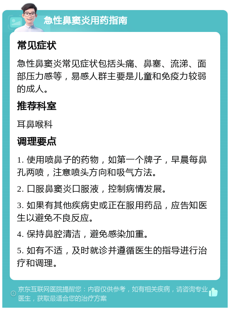 急性鼻窦炎用药指南 常见症状 急性鼻窦炎常见症状包括头痛、鼻塞、流涕、面部压力感等，易感人群主要是儿童和免疫力较弱的成人。 推荐科室 耳鼻喉科 调理要点 1. 使用喷鼻子的药物，如第一个牌子，早晨每鼻孔两喷，注意喷头方向和吸气方法。 2. 口服鼻窦炎口服液，控制病情发展。 3. 如果有其他疾病史或正在服用药品，应告知医生以避免不良反应。 4. 保持鼻腔清洁，避免感染加重。 5. 如有不适，及时就诊并遵循医生的指导进行治疗和调理。