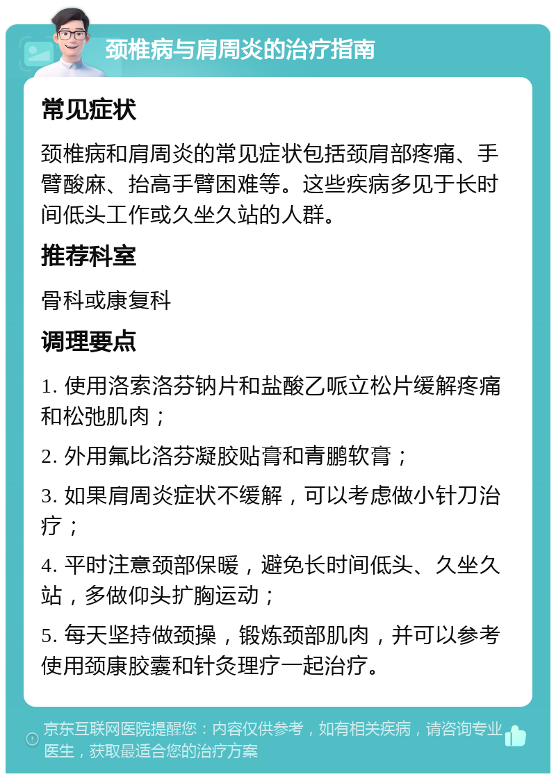 颈椎病与肩周炎的治疗指南 常见症状 颈椎病和肩周炎的常见症状包括颈肩部疼痛、手臂酸麻、抬高手臂困难等。这些疾病多见于长时间低头工作或久坐久站的人群。 推荐科室 骨科或康复科 调理要点 1. 使用洛索洛芬钠片和盐酸乙哌立松片缓解疼痛和松弛肌肉； 2. 外用氟比洛芬凝胶贴膏和青鹏软膏； 3. 如果肩周炎症状不缓解，可以考虑做小针刀治疗； 4. 平时注意颈部保暖，避免长时间低头、久坐久站，多做仰头扩胸运动； 5. 每天坚持做颈操，锻炼颈部肌肉，并可以参考使用颈康胶囊和针灸理疗一起治疗。