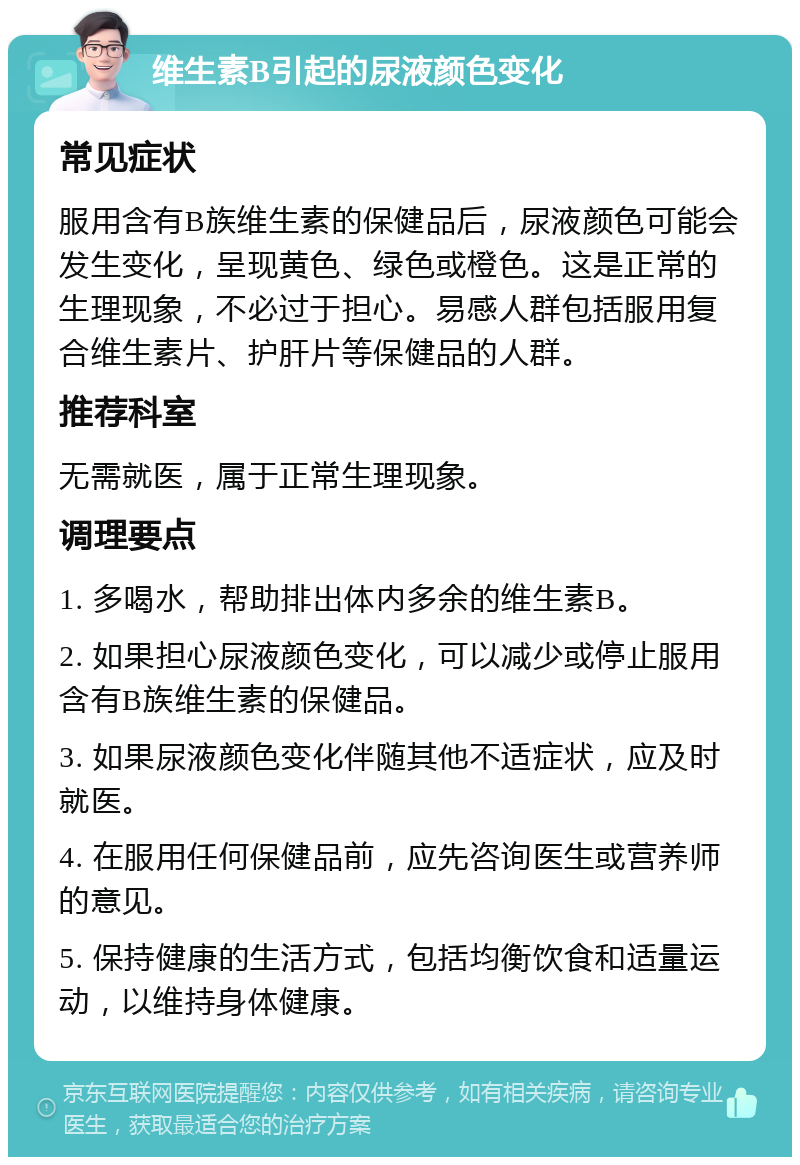 维生素B引起的尿液颜色变化 常见症状 服用含有B族维生素的保健品后，尿液颜色可能会发生变化，呈现黄色、绿色或橙色。这是正常的生理现象，不必过于担心。易感人群包括服用复合维生素片、护肝片等保健品的人群。 推荐科室 无需就医，属于正常生理现象。 调理要点 1. 多喝水，帮助排出体内多余的维生素B。 2. 如果担心尿液颜色变化，可以减少或停止服用含有B族维生素的保健品。 3. 如果尿液颜色变化伴随其他不适症状，应及时就医。 4. 在服用任何保健品前，应先咨询医生或营养师的意见。 5. 保持健康的生活方式，包括均衡饮食和适量运动，以维持身体健康。