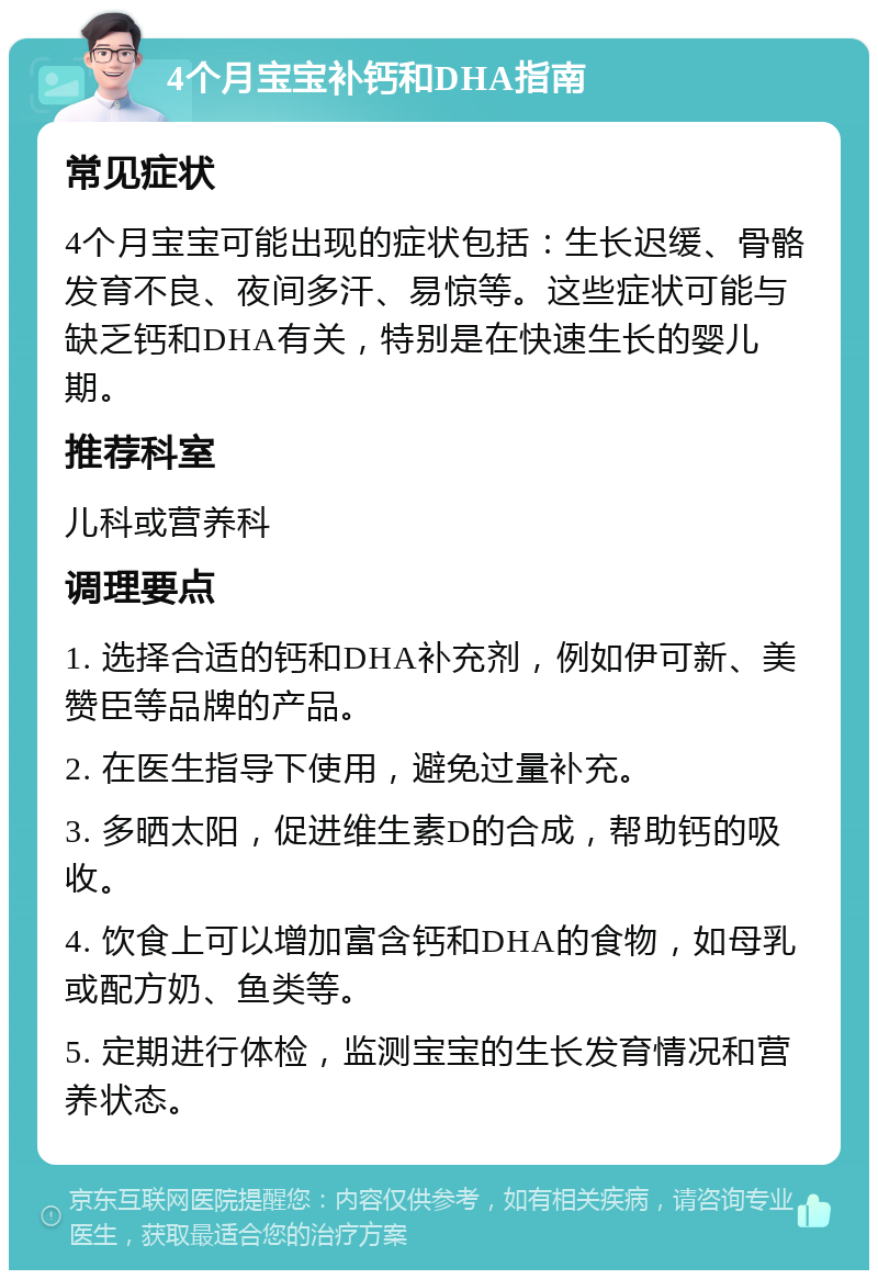 4个月宝宝补钙和DHA指南 常见症状 4个月宝宝可能出现的症状包括：生长迟缓、骨骼发育不良、夜间多汗、易惊等。这些症状可能与缺乏钙和DHA有关，特别是在快速生长的婴儿期。 推荐科室 儿科或营养科 调理要点 1. 选择合适的钙和DHA补充剂，例如伊可新、美赞臣等品牌的产品。 2. 在医生指导下使用，避免过量补充。 3. 多晒太阳，促进维生素D的合成，帮助钙的吸收。 4. 饮食上可以增加富含钙和DHA的食物，如母乳或配方奶、鱼类等。 5. 定期进行体检，监测宝宝的生长发育情况和营养状态。