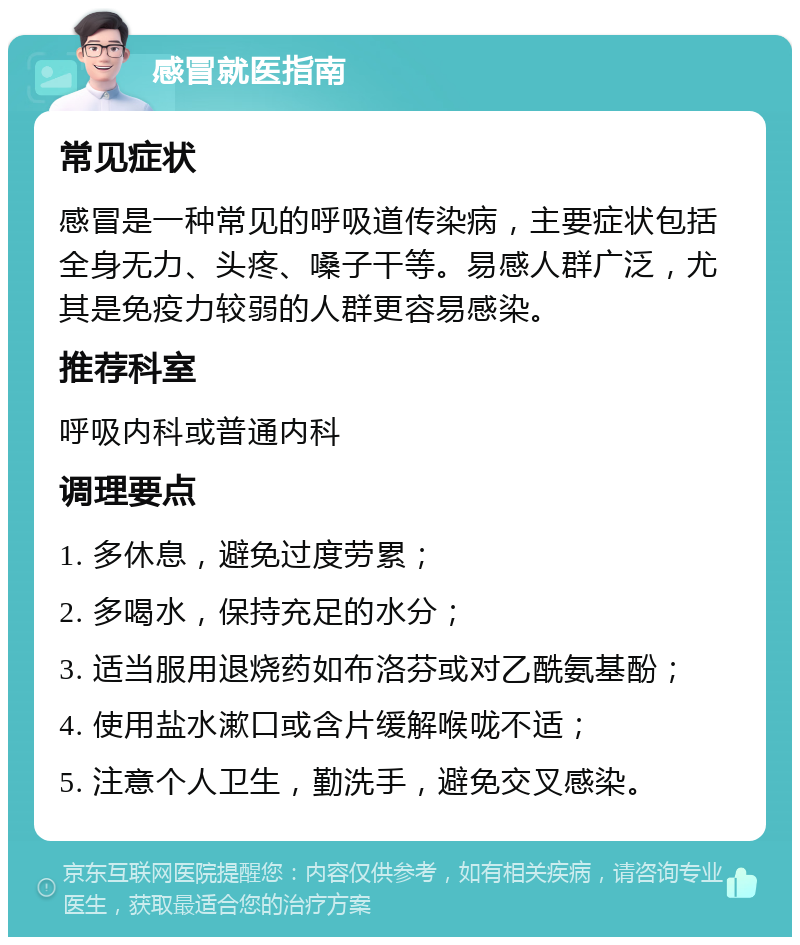 感冒就医指南 常见症状 感冒是一种常见的呼吸道传染病，主要症状包括全身无力、头疼、嗓子干等。易感人群广泛，尤其是免疫力较弱的人群更容易感染。 推荐科室 呼吸内科或普通内科 调理要点 1. 多休息，避免过度劳累； 2. 多喝水，保持充足的水分； 3. 适当服用退烧药如布洛芬或对乙酰氨基酚； 4. 使用盐水漱口或含片缓解喉咙不适； 5. 注意个人卫生，勤洗手，避免交叉感染。