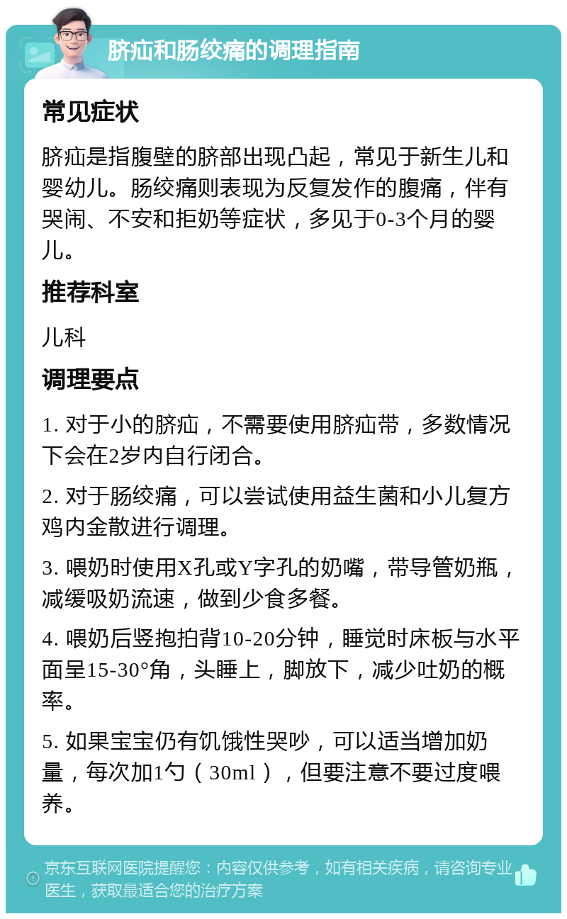 脐疝和肠绞痛的调理指南 常见症状 脐疝是指腹壁的脐部出现凸起，常见于新生儿和婴幼儿。肠绞痛则表现为反复发作的腹痛，伴有哭闹、不安和拒奶等症状，多见于0-3个月的婴儿。 推荐科室 儿科 调理要点 1. 对于小的脐疝，不需要使用脐疝带，多数情况下会在2岁内自行闭合。 2. 对于肠绞痛，可以尝试使用益生菌和小儿复方鸡内金散进行调理。 3. 喂奶时使用X孔或Y字孔的奶嘴，带导管奶瓶，减缓吸奶流速，做到少食多餐。 4. 喂奶后竖抱拍背10-20分钟，睡觉时床板与水平面呈15-30°角，头睡上，脚放下，减少吐奶的概率。 5. 如果宝宝仍有饥饿性哭吵，可以适当增加奶量，每次加1勺（30ml），但要注意不要过度喂养。